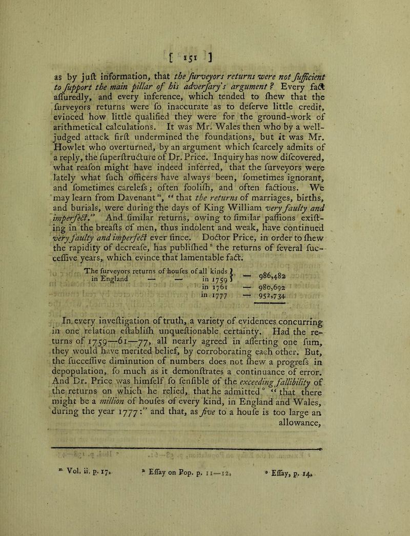 t >51 ] as by juft information, that the furveyors returns were not fuffictent to fupport the main pillar of his adverfary s argument ? Every fa<^ affuredly, and every inference, which tended to ftiew that the furveyors returns were fo inaccurate as to deferve little credit, evinced how little qualified they were for the ground-work of arithmetical calculations. It was Mr. Wales then who by a well- judged attack firft undermined the foundations, but it was Mr. Howlet who overturned, by an argument which fcarcely admits of a reply, the fuperftrudure of Dr. Price. Inquiry has now difcovered, what reafon might have indeed inferred, that the furveyors were lately what fuch officers have always been, fometimes ignorant, and fometimes carelefs; often foolifh, and often factious. We may learn from Davenant”', ** that the returns of marriages, births, and burials, were during the days of King William njery faulty and imperfedi.’* And fimilar returns, owing to fimilar paffions exift- ing in the breafts of men, thus indolent and weak, have continued very faulty andimperfedt ever fince. Doctor Price, in order to fhew the rapidity of decreafe, has publiftied the returns of feveral fuc- ceffive years, which evince that lamentable faft. The furveyors returns of houfes of all kinds ? q, ^ in Eng^land — — in 1759 J in 1761 — 980,692 in 1777 ~ 952,734 In. every inveftigation of truth, a variety of eividences concurring in one relation eftablifh unqueftionable. certainty. Had the re- turns of 17.59—61—77, all nearly agreed in afferting one fum, they would have merited belief, by corroborating each other. But, the fuGceffive diminution of numbers does not fhew a progrefs in depopulation, fo much as it demonftrates a continuance of error. And Dr. Price was himfelf fo fenfible of the exceeding fallibility of the returns on which he relied, that he admitted ° ** that there might be a niillion of houfes of every kind, in England and Wales, during the year 1777:” and that, as five to a houfe is too large an allowance.