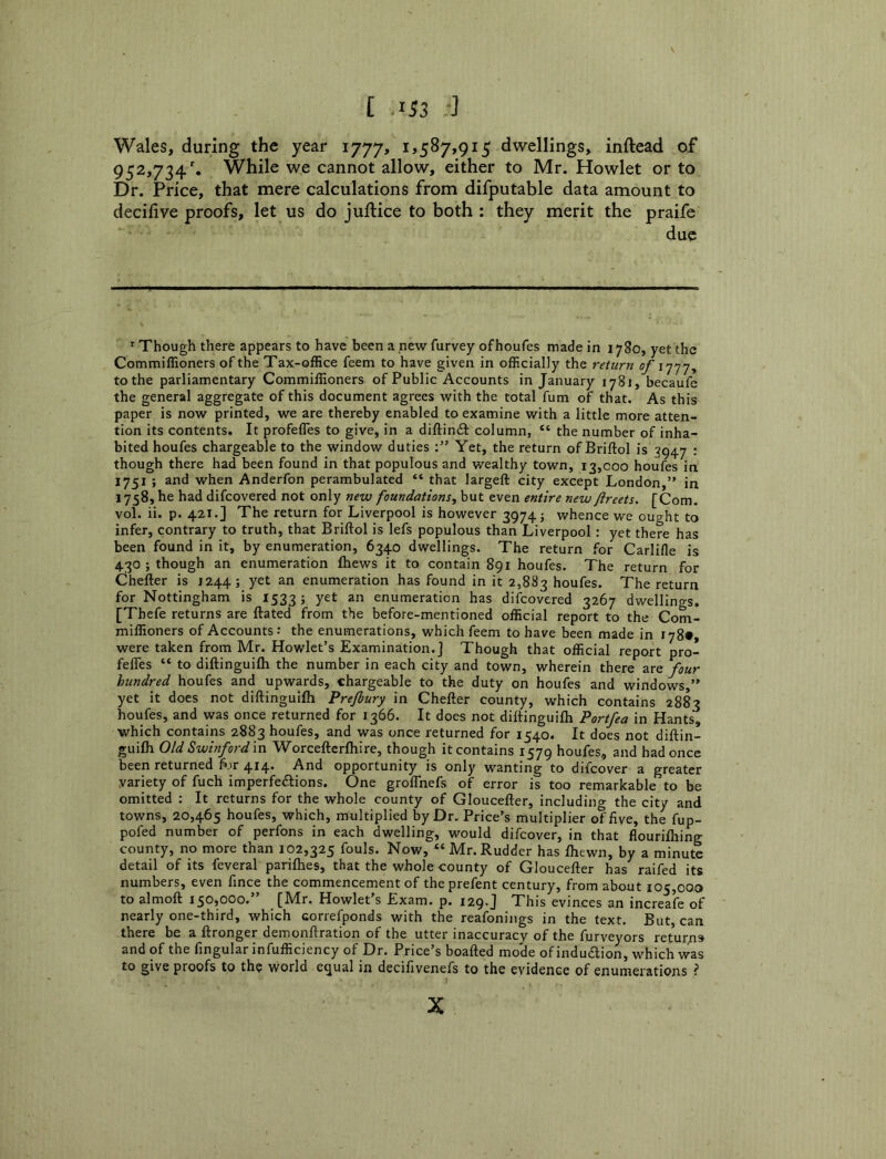 Wales, during the year 1777, i>587,9i5 dwellings, inftead of 952,734'. While we cannot allow, either to Mr. Howlet or to Dr. Price, that mere calculations from difputable data amount to deciiive proofs, let us do juftice to both : they merit the praife due ^ Though there appears to have been a new furvey of houfes made in 1780, yet the Commiffioners of the Tax-office feem to have given in officially the return of to the parliamentary Commiffioners of Public Accounts in January 1781, becaufe the general aggregate of this document agrees with the total fum of that. As this paper is now printed, we are thereby enabled to examine with a little more atten- tion its contents. It profefles to give, in a diftindf column, “ the number of inha- bited houfes chargeable to the window duties Yet, the return of Briftol is 3947 : though there had been found in that populous and wealthy town, 13,000 houfes in 1751 ; and when Anderfon perambulated “ that largeft city except London,” in 1758, he had difcovered not only new foundations, but even entire new flreets. [Com. vol. ii. p. 421.] The return for Liverpool is however 3974; whence we ou^ht to infer, contrary to truth, that Briftol is lefs populous than Liverpool : yet there has been found in it, by enumeration, 6340 dwellings. The return for Carlifle is 430 ; though an enumeration fhews it to contain 891 houfes. The return for Chefter is 1244; yet an enumeration has found in it 2,883 houfes. The return for Nottingham is 1533 5 enumeration has difcovered 3267 dwellings. [Thefe returns are ftated from the before-mentioned official report to the Com- miffioners of Accounts: the enumerations, which feem to have been made in 178#, were taken from Mr. Howlet’s Examination.] Though that official report pro- feffes “ to diftinguifli the number in each city and town, wherein there are four hundred houfes and upwards, chargeable to the duty on houfes and windows,” yet it does not diftinguifli Prefiury in Chefter county, which contains 2883 houfes, and was once returned for 1366. It does not diftinguifli Portfea in Hants, which contains 2883 houfes, and was once returned for 1540. It does not diftin- guifli Old Swinfordm Worcefterfliire, though it contains 1579 houfes, and had once been returned for 414. And opportunity is only wanting to difcover a greater variety of fuch imperfeftions. One groflhefs of error is too remarkable to be omitted ; It returns for the whole county of Gloucefter, including the city and towns, 20,465 houfes, which, multiplied by Dr. Price’s multiplier of five, the fup- pofed number of perfons in each dwelling, would difcover, in that flourifliing county, no more than 102,325 fouls. Now, “ Mr. Rudder has fliewn, by a minute detail of its feveral pariflies, that the whole county of Gloucefter has raifed its numbers, even fince the commencement of the prefent century, from about 105,000 to almoft 150,000.” [Mr. Howlet’s Exam. p. 129.J This evinces an increafe of nearly one-third, which correfponds with the reafonings in the text. But, can there be a ftronger demonftration of the utter inaccuracy of the furveyors retur/is and of the fingular infufficiency of Dr. Price’s boafted mode of indudion, which was to give proofs to tho world equal in decifivenefs to the evidence of enumerations ? X