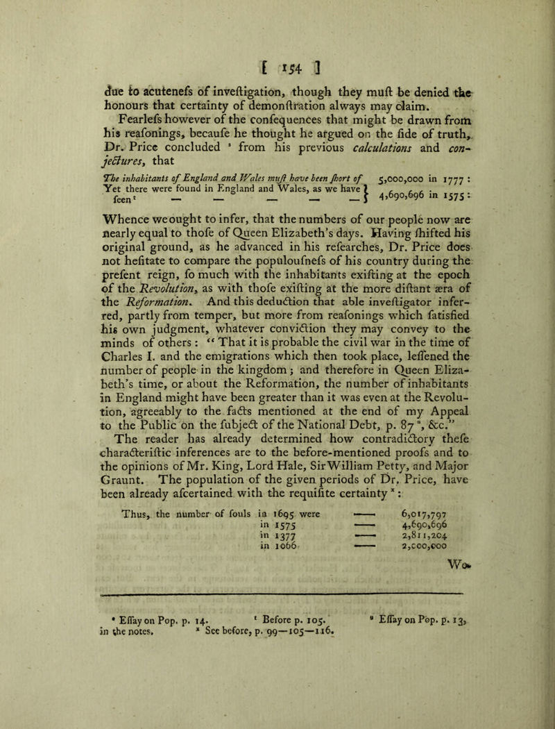 E IS4 ] ^ue ito acutenefs of inveftigation, though they muft be denied the honours that certainty of demonftration always may claim. Fearlefs however of the confequences that might be drawn from his reafonings, becaufe he thought he argued on the fide of truth. Dr. Price concluded ’ from his previous calculations and con- jediurest that *rhe inhabitants of England and Wales muji have been Jhort of 5,000,000 in 1777 ' Yet there were found in England and Wales, as we have ) , • feen‘ — — — — — i 4*690,696 m 1575 : Whence we ought to infer, that the numbers of our people now are nearly equal to thofe of Queen Elizabeth’s days. Having fhifted his original ground, as he advanced in his refearches. Dr. Price does not hefitate to compare the populoufnefs of his country during the prefent reign, fo much with the inhabitants exifting at the epoch of the Revolution^, as with thofe exifting at the more diftant a^ra of the Reformation^ And this deduction that able inveftigator infer- red, partly from temper, but more from reafonings which fatisfied his own judgment, whatever convidtion they may convey to the minds of others: ** That it is probable the civil war in the time of Charles I. and the emigrations which then took place, lelTened the number of people in the kingdom; and therefore in Queen Eliza- beth’s time, or about the Reformation, the number of inhabitants in England might have been greater than it was even at the Revolu- tion, agreeably to the fadts mentioned at the end of my Appeal to the Public'on the fubjedt of the National Debt, p. 87 , dec.” The reader has already determined how contradidtory thefe charadteriftic inferences are to the before-mentioned proofs and to the opinions of Mr. King, Lord Hale, Sir William Petty, and Major Graunt. The population of the given periods of Dr. Price, have been already afeertained with the requiiite certainty’': Thus, the number of fouls in 1695. were in 157s in 1377 in io66' 6,017,797 4,690,696 2,811,204 2,C00,000 Wev • Eflay on Pop. p. 14. ' Before p. 105.  EfTay on Pop. p. 13, an the notes, * See before, p, 99—105—116.