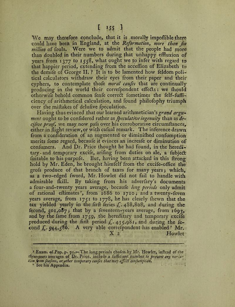 We may therefore conclude, that it is morally impoffible there could have been in England, at the Reformation^ more than fse million of fouls. Were we to admit that the people had more than doubled in their numbers during that unhappy effluxion of years from 1377 to 1558, what ought we to infer with regard to that happier period, extending from the acceflion of Elizabeth to the demife of George II. ? It is to be lamented how feldom poli- tical calculators withdraw their eyes from their paper and their cyphers, to contemplate thofe moral caufes that are continually producing in the world their correfpondent efledls: we fliould otherwife behold common fenfe corredt fometimes the felf-fuffi- ciency of arithmetical calculation, and found philofophy triumph over the miflakes of delufive fpeculation. Elaving thus evinced that our learned arithmetician’s argu-^ ment ought to be confidered rather 2.5 fpeculative ingenuity than as de^ cifve proof we may now pafs over his corroborative circumftanccs, either in flight review,or with cafual remark. The inference drawn from a confideration of an augmented or diminifhed confumption merits fome regard, becaufe it evinces an increafe or diminution of confumers. And Dr. Price thought he had found, in the heredi- tary-and temporary excife, arifing from duties on ale, a fubjed: fuitable to his purpofe. But, having been attacked in this flrong hold by Mr. Eden, he brought .himfelf from the excife-office the grofs produce of that branch of taxes for many years j which, as a two-edged fword, Mr. Howlet did not fail to handle with admirable fkill. By taking from his adverfary’s documents a four-and-twenty years average, becaufe long periods only admit of rational eflimates’', from 1686 to 1710 j and a twenty-feven years average, from 170 to 1778, he has clearly fhewn that the tax yielded yearly in the firll: feries 488,808, and during the fecond, 501,087; that by a feventeen-years average, from 1693, and by the fame from 1759, the hereditary and temporary excife produced during the firfl: period 435,981, and during the fe- cond 544,586. A very able correfpondent has enabledMr. X 2 Howlet Exam, of Pop. p. 71.—The long periods chofen by Mr. Howlet, inftead of the averages of Dr. Price, include a fufficient number to prevent an^ varia^ ■tion ffom feafonsy or other temporary caufes that may afett confumption, ^ See his Appendix.