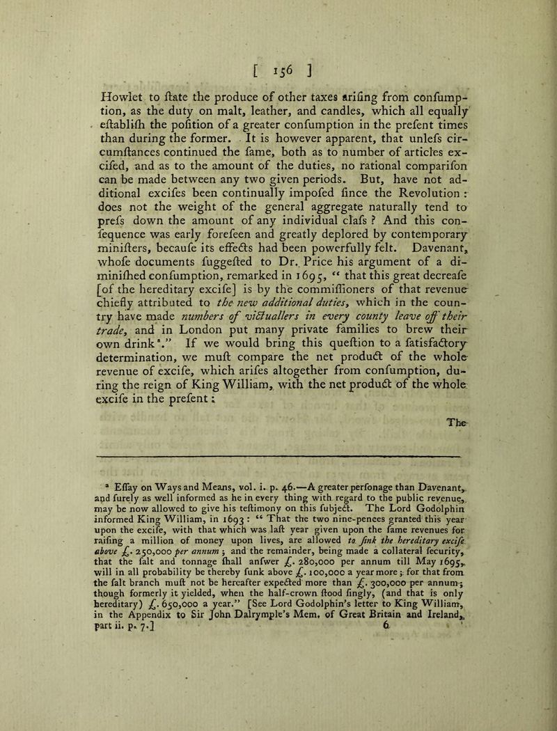 Howlet to ftate the produce of other taxes ariling from confump- tion, as the duty on malt, leather, and candles, which all equally . eftabltfh the pofition of a greater confumption in the prefent times than during the former. It is however apparent, that unlefs cir- cumftances continued the fame, both as to number of articles ex- cifed, and as to the amount of the duties, no rational comparifon can be made between any two given periods. But, have not ad- ditional excifes been continually impofed fince the Revolution : does not the weight of the general aggregate naturally tend to prefs down the amount of any individual clafs ? And this con- fequence was early forefeen and greatly deplored by contemporary minifters, becaufe its effedls had been powerfully felt. Davenant, whofe documents fuggefted to Dr., Price his argument of a di- minilhed confumption, remarked in 1695, ** great decreafe [of the hereditary excife] is by the commiffioners of that revenue chiefly attributed to the new additional dutiesy which in the coun- try have made numbers of vidiuallers in every county leave off their tradcy and in London put many private families to brew their own drink*.” If we would bring this queftion to a fatisfadtory determination, we muft compare the net produdt of the whole revenue of excife, which arifes altogether from confumption, du- ring the reign of King William, with the net produd: of the whole excife in the prefent t The “ Eflay on Ways and Means, vol. i. p. 46.—A greater perfonage than Davenant,, and furely as well informed as he in every thing with regard to the public revenue, may be now allowed to give his teftimony on this fubjeft. The Lord Godolphin informed King William, in 1693 : “ That the two ntne-pences granted this year upon the excife, with that which was laft year given upon the fame revenues for raifing a million of money upon lives, are allowed to. Jink the hereditary excife above f. 2^0,000 per annum ; and the remainder, being made a collateral fecurity, that the fait and tonnage fhall anfwer f, 280,000 per annum till May 1695,, will in all probability be thereby funk above f. ioo,OOC a year morefor that from the fait branch muft not be hereafter expefted more than f. 300,000 per annum; though formerly it yielded, when the half-crown ftood fingly, (and that is only hereditary) 650,000 a year.” [See Lord Godolphin’s letter to King William, in the Appendix to Sir John Dalrymple’s Mem, of Great Britain and Ireland,^ part ii. p. 7.] 6