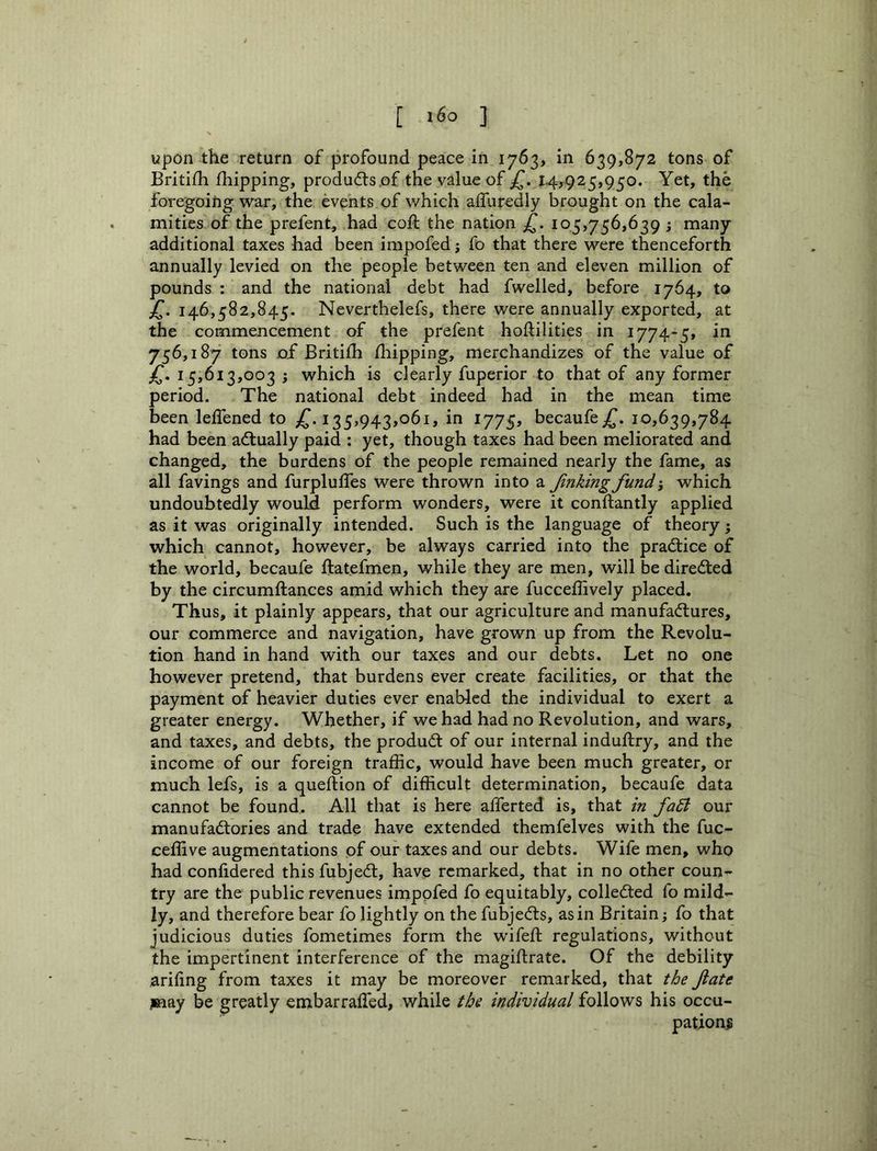[ ] upon the return of profound peace in 1763, in 639,872 tons of Britifh fhipping, produ6ls.of the value of I4>925,950. Yet, the foregoing war, the events of which affuredly brought on the cala- mities of the prefent, had coil the nation £. 105,756,639 ; many additional taxes had been impofed; fo that there were thenceforth annually levied on the people between ten and eleven million of pounds : and the national debt had fwelled, before 1764, to 146,582,845. Neverthelefs, there were annually exported, at the commencement of the prefent hoftilities in 1774-5, in 756,187 tons of Britiili /liipping, merchandizes of the value of jT. 15,613,003 ; which is clearly fuperior to that of any former period. The national debt indeed had in the mean time been leffened to 135,943,061, in 1775, becaufe^. 10,639,784 had been actually paid : yet, though taxes had been meliorated and changed, the burdens of the people remained nearly the fame, as all favings and furpluffes were thrown into a Jinking fundi which undoubtedly would perform wonders, were it conftantly applied as it was originally intended. Such is the language of theory j which cannot, however, be always carried into the practice of the world, becaufe ftatefmen, while they are men, will be directed by the circumftances amid which they are fucceflively placed. Thus, it plainly appears, that our agriculture and manufactures, our commerce and navigation, have grown up from the Revolu- tion hand in hand with our taxes and our debts. Let no one however pretend, that burdens ever create facilities, or that the payment of heavier duties ever enabled the individual to exert a greater energy. Whether, if we had had no Revolution, and wars, and taxes, and debts, the produCt of our internal induftry, and the income of our foreign traffic, would have been much greater, or much lefs, is a queftion of difficult determination, becaufe data cannot be found.. All that is here alferted is, that in fa5i our manufactories and trade have extended themfelves with the fuc- ceffive augmentations of our taxes and our debts. Wife men, who had confidered this fubjeCt, have remarked, that in no other coun- try are the public revenues impofed fo equitably, collected fo mild- ly, and therefore bear fo lightly on the fubjeCts, as in Britain j fo that judicious duties fometimes form the wifeft regulations, without the impertinent interference of the magiftrate. Of the debility arhing from taxes it may be moreover remarked, that the fate may be greatly embarraffied, while the individual follows his occu- pation^