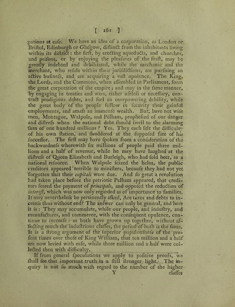 Rations at eafe. We have an idea of a corporation, as London or Briliol, Edinburgh or Glafgow, diflinft from the inhabitants living within its diftrid:: the firft, by eredling aqueduds, and churches, and prifons, or by enjoying the pleafures of the feaft, may be greatly indebted and debilitated, while the mechanic and the merchant, who reiide v/ithln their jurifdidions, are purfuing an adive bulinefs, and are acquiring a vaft opulence. The King, the LordjS, and the Commons, when affcmbled in Parliament, form the great corporation of the empire; and may in the fame manner, by engaging in treaties and wars, either ufelefs or necelfary, con- trad prodigious debts, and feel an overpowering debility, while the great body of the people follow in fecurity their gainful employments, and amafs an immenfe wealth. But, have not wife men, Montague, Walpole, and Pelham, prophefied of our danger and diftrefs when the national debt fhould fwell to the alarming Lum of one hundred millions ? Yes. They each felt the difficult’^- of his own ftation, and fhuddered at the fuppofed fate of his fucceflbr. The firft may have fpoken from a conlideration of the backwardnefs wherewith fix millions of people paid three mil- lions and a half of revenue, while he may have laughed at the diftrefs of Queen Elizabeth and Burleigh, who had fold beer, as a national refource. When Walpole feized the helm, the public creditors appeared' terrible to minifters, becaufe they had not yet forgotten that their capitals were due. And fo great a revolution had taken place before the patriotic Pelham appeared, that credi- tors feared the payment of principals y and oppofed the redudlion of interejl, which was now only regarded as of importance to families. It may neverthelefs be pertinently alked. Are taxes and debts to in- creafe thus without end? The anfwer can only be general, and here it is : They may accumulate, while our people, and induftry, and manufadlures, and commerce, with the confequent opulence, con- tinue to increafe :• as both have grown up together, without af- fedling much the indufiirious clalTes, the period of both is the fame. It is a ftrong argument of the fuperior populoufnefs of the pre- fent times over thofe of King William, that ten million and a half are now levied with eafe, while three million and a half were col- lefted then with difficulty. If from general fpeculations we apply to pofitive proofs, we iliall fee that Important truth in a ftill ftronger light. The in- quiry is not fo much with regard to the number of the higher Y clalTes