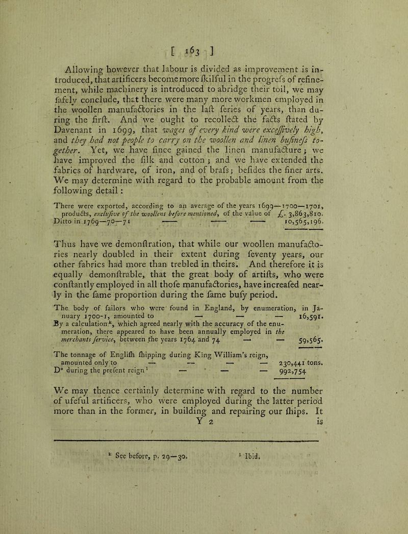 [ ] Allowing however that labour is divided as improvement is in- troduced, that artificers become more ikilful in the progrefs of refine- ment, while machinery is introduced to abridge their toil, we may fafely conclude, that there were many more workmen employed in the woollen manufadlories in the lafl; feries of years, than du- ring the firfl:. And'we ought to recoiled: the fads dated by Davenant in 1699, that wages of every kind were excejively high, and they had not people to carry on the woollen and linen bufnejs to- gether. Yet, we have fince gained the linen manufadure; we have improved the filk and cotton j and v/e have extended the fabrics of hardware, of iron, and of brafs; befides the finer arts. We may determine with regard to the probable amount from the following detail: There were exported, according to an average of the years i6gg—T700—1701, produdfs, exclufvve of the woollens before me7itioned, of the value of f. 3,863,810. Ditto in 1769—70—71 10,565,196. Thus have we demonfiration, that while our wmollen manufado- ries nearly doubled in their extent during feventy years, our other fabrics had more than trebled in theirs. And therefore it is equally demonftrable, that the great body of artills, who were conllantly employed in all thofe manufadories, have increafed near- ly in the fame proportion during the fame bufy period. The body of failors who were found in England, by enumeration, in Ja- nuary 1700-1, amounted to — —• ' — 16,591. By a calculation'', which agreed nearly with the accuracy of the enu- meration, there appeared to have been annually employed in the merchants fervice^ between the years 1764 and 74. —i — 59>5^S‘ The tonnage of Englilh fhipping during King William’s reign, amounted only to —■ — — — 230,441 tons. D® during the prefent reign' — — — 992,754 We may thence certainly determine with regard to the number of ufeful artificers, who were employed during the latter period more than in the former, in building and repairing our Ihips. It Y 2 is ‘ Ibid. See before, p. 29—30.