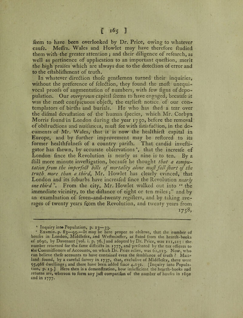 Item to have been overlooked by Dr. Price, owing to whatever caufe. MelTrs. Wales and Howlet may have therefore ftudied them with the greater attention ; and their diligence of refearch, as well as pertinence of application to an important queftion, merit the high praifes which are always due to the detedtion of error and to the eftablifhment of truth. In whatever diredlion thofe gentlemen turned their inquiries, without the preference of feledtion, they found-the moll unequi- vocal proofs of augmentation of numbers, with few ligns of depo- pulation. Our overgrown capital feems to have engaged, becaufe it was the moll confpicuous objedl, the earliell notice of our con- templators of births and burials. He who has fhed a tear over the difmal devaftation of the human fpecies, which Mr. Corbyn Morris found in London during the year 1750, before the removal’ of obdrudlions and nuifances, mull fee with fatisfadlion, in the do- cuments of Mr. Wales, that it is now the healthieft capital in Europe, and by further improvement may be rellored to its former healthfulnefs of a country parida. That candid invefti- gator has fliewn, by accurate obfervations, that the increafe of London lince the Revolution is nearly as nine is to ten. By a ilill more minute inveftigation, becaufe he thought that a compu- tation from the imperfe5i hills of mortality alone 7nuf fall fiort of the truth more than a third, Mr. Howlet has clearly evinced, that London and its fuburbs have increafed lince the Revolution nearly onethird^. From the city, Mr. Howlet walked out into ‘‘ the immediate vicinity, to the diftance of eight or ten milesand by an examination of feven-and-twenty regillers, and by taking ave- rages of twenty years fcom the Revolution, and twenty years from 1758.  Inquiry int« Population, p. 13—33. ® Examin. p. 83—95.—It may be here proper to obferve, that the number of houfes in London, Middlefex, and Weftminfter, as ftated from the hearth-books of 1690, by Davenant [vol. i. p. 76. J and adopted by Dr. Price, was 111,215 • the number returned for the fame diftrifts in 177.7, and prefented by the tax officers to *he Commiffioners of Accounts, on which Dr. Price relies, was 62,123. Now, who ran believe thefe accounts to have contained even the femblance of truth ? Mait^ land found, by a careful furvey in 1737, that, exclufive of Middlefex, there were 95,968 dwellings; and there have been.added fince 4,032. [Inquiry into Popula- tion, p. 13.] Here then is a demonftration, how infufficient the hearth-books and returns are, whereon to form any juft comparifon of the number of houfes in 1690 and in 1777.