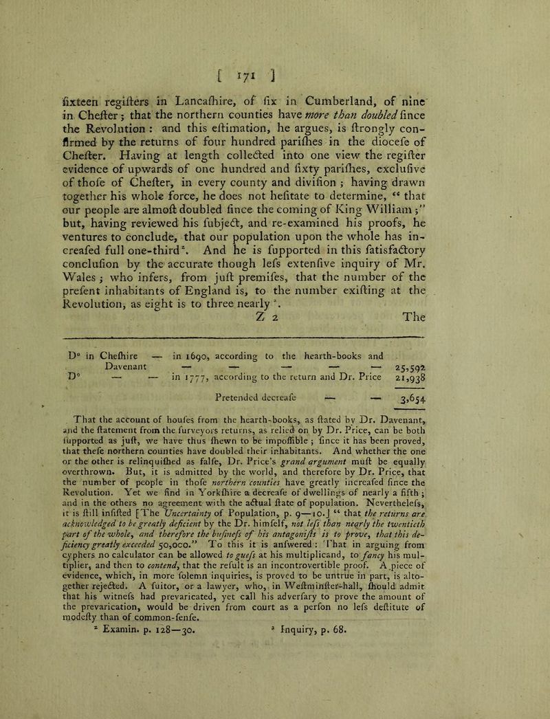 fixteen regllters in Lancashire, of Six in Cumberland, of nine in Chefter; that the northern counties h^vemore than doubledUnct the Revolution : and this eifimation, he argues, is Strongly con- firmed by the returns of four hundred parishes in the diocefe of Chester. Having at length colledted into one view the register evidence of upwards of one hundred and Sixty parishes, exclufive of thofe of Chester, in every county and division ; having drawn together his whole force, he does not heSitate to determine, ** that our people are almoSl doubled Since the coming of King William j” but, having reviewed his fubjedt, and re-examined his proofs, he ventures to conclude, that our population upon the whole has in- creafed full one-thirdAnd he is fupported in this fatisfadtory conclusion by the accurate though lefs extenSive inquiry of Mr. Wales ; who infers, from juSt premifes, that the number of the prefent inhabitants of England is, to the number exiSling at the Revolution, as eight is to three nearly Z 2 The D° in Cheshire — in 1690, according to the hearth-books and Davenant — — — — ■— 25,592 D’ —• — in 1777, according to the return and Dr. Price 21,938 Pretended dccreafe — 35654 That the account of houfes from the hearth-books, as Stated bv Dr. Davenant, and the Statement from the Surveyors returns, as relied- on by Dr. Price, can be both iupported as juft, we have thus Shewn to be impoSTible ; fince it has been proved, that thefe northern counties have doubled their inhabitants. And whether the one or the other is relinquished as falfe. Dr. Price’s grand argument muSt be equally overthrown. But, it is admitted by the world, and therefore by Dr. Price, that the number of people in thofe northern counties have greatly increafed fince the Revolution. Yet we find in Yorlcfliire a decreafe of dwellings of nearly a fifth ; and in the others no agreement with the aAual Slate of population. Neverthelefs, it is Slill infifted [The Uncertainty of Population, p. 9—10.J “ that the returns are acknowledged to be greatly deficient by the Dr. himfelf, not lefs than nearly the twentieth ■part of the whole., and therefore the bufinefs of his antagonijls is to prove, that this de- ficiency greatly exceeded ^o,oco.” To this it is anfwered : 'That in arguing from cyphers no calculator can be allowed to guefs at his multiplicand, to fancy his mul- tiplier, and then to contend, that the refult is an incontrovertible proof. A.piece of evidence, which, in more folemn inquiries, is proved to be untrue in part, is alto- gether rejedled. A fuitor, or a lawyer, who, in WeSlminSler-hall, Should admit that his witnefs had prevaricated, yet call his adverfary to prove the amount of the prevarication, would be driven from court as a perfon no lefs deflitute of inodeSly than of common-fenfe.