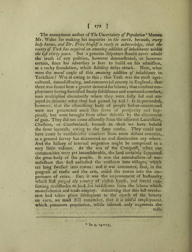 [ 1/2 ] The anonymous author of I’he Uncertainty of Population^-\shxcit% Mr. Wales for making his inquiries in the norths becaufe, every, body knows, and Dr. Price himfelf is ready to acknowledge, that the county of York has acquired an amazing addition of inhabitants within the laf thirty years. But a genuine difputant fhould never admit the truth of any pofition, however demonftrated, or however, certain, fince his adverfary is fure to build on his admiffion, as a rocky foundation, whofe ftability defies attack. Now, what- were the moral caufes of this amazing addition of inhabitants in^ Yorkihire ? Was it owing to this ; that York was the mofi; agri- cultural, manufadluring, and commercial county in England; that' there was found here a greater demand for labour; that conftant em-- ployment havingfurnifhed fteady fubfiftence and continual comfort,, men multiplied abundantly where they were fully fed and en- joyed in fecurity what they had gained by toil ? It is pretended,, however, that the aflonilhing body of people before-mentioned were not procreated amid this fcene of profperity and hap- pinefs, but were brought from other diftridts by the allurement of gain. They did not come afiuredly from the adjacent Lancafhire, Chefhire, or Cumberland, becaufe in thefe we have beheld the fame increafe, owing to the fame caufes. They could not have come in confiderable numbers from more diftant counties,, as a general furvey has difcovered no real diminution any where.. And the hiftory of internal migration might be comprized in a very little volume. At the aera of the Conqueft, when our communities were yet inconfiderable, the land certainly fupported the great body of the people. It was the introdudlion of ma- nufadlure that firft colledted the artificers into villages, which ere long fwelled into towns : and it was commerce, that, in the progrefs of traffic and the arts, raifed the towns into the im- portance of cities. But, it was the improvement of hufbandry which firfi; purged the country of ufelefs hands, and forced con- fuming multitudes to look for fubfiftence from the labour which manufadtories and trade employ. Admitting that this laft revolu- tion had taken place fubfequent to the epoch of the. bounty on corn, we muft ftill remember, that it is ufeful employment, which, promotes population,, while idlenefs only augments the rolls “ lo P? H—15*.