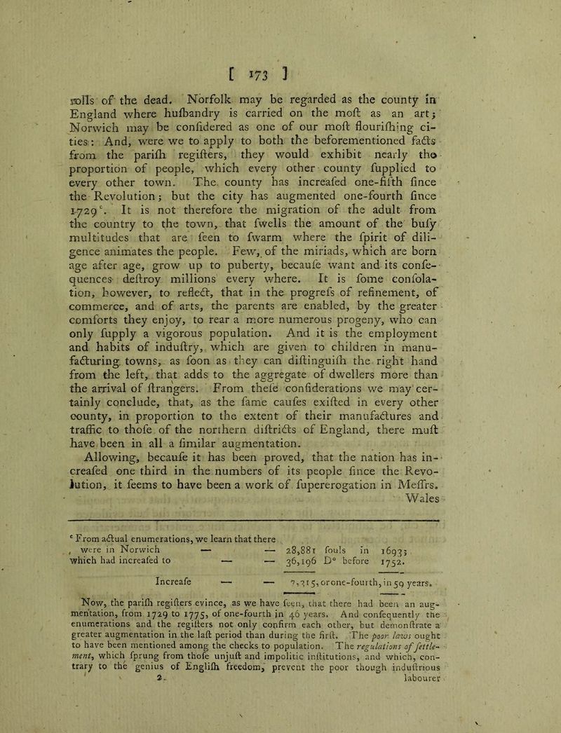 rolls of the dead. Norfolk may be regarded as the county In England where hufbandry is carried on the moft as an art; Norwich may be conlidered as one of our moft flourilhing ci- ties:: And, were we to apply to both the beforementioned fadls from the parifli regifters, they would exhibit nearly th© proportion of people, which every other county fupplied to every other town. The. county has increafed one-fifth fince the Revolution; but the city has augmented one-fourth fince 1-729 ^ therefore the migration of the adult from the country to the town, that fwells the amount of the bufy multitudes that are feen to fwarm where the fpirit of dili- gence animates the people. Few, of the miriads, which are born age after age, grow up to puberty, becaufe want and its confe- quences deftroy millions every where. It is fome confola- tion, however, to refledl, that in the progrefs of refinement, of commerce, and of arts, the parents are enabled, by the greater comforts they enjoy, to rear a more numerous progeny, who can only fupply a vigorous population. And it is the employment and habits of induftry, which are given to children in manu- .fadluring. towns, as foon as they can diftinguilh the right hand from the left, that adds to the aggregate of dwellers more than the arrival of ftrangers. From thefe confiderations wq may cer- tainly conclude, that, as the fame caufes exifted in every other county, in proportion to the extent of their manufadlures and traffic to thofe of the northern diftridts of England, there muft have been in all a fimilar augmentation. Allowing, becaufe it has been proved, that the nation has in- creafed one third in the numbers of its people fince the Revo- lution, it feems to have been a work of fupererogation in Mefirs. Wales ' From aAual enumerations, we learn that there , were in Norwich — — 28,881 fouls in 1693; which had increafed to — — 36,196 D° before 1752. Increafe •— ■— 'v,315,orcne-fouith,in59 years. Now, the pariCi regifters evince, as we have feen, that there had been an aug- mentation, from 1729 to 1775, of one-fourth jn 46 years. And confequently the enumerations and the regifters not only confirm each other, but demonftrate a greater augmentation in the laft period than during the firft. The poor laws ought to have been mentioned among the checks to population. The regulations of fettle- ment^ which fprung from thofe unjuft and impolitic inftitutions, and which, con- trary to the genius of Englilh freedom, prevent the poor though induftnous 2- labourer