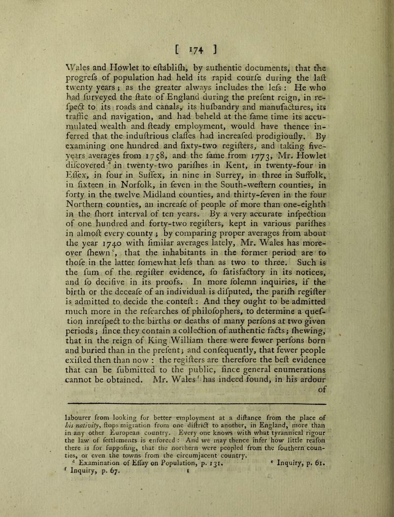Wales and Howlet to eftablifh, by authentic documents, that tlic progrefs of population had held its rapid courfe during the laft twenty years j as the greater always includes the lefs: He who had furveyed the flate of England during the prefent reign, in re- fpedt to its roads and canals, its huibandry and manufactures, its traffic and navigation, and had beheld at the fame time its accu- mulated wealth and fteady employment, would have thence in- ferred that the induftrious daffies had increafed prodigioully. By examining one hundred and (ixty-two regiffiers, and taking five- years averages from 1758, and the fame from 1773, Mr. Elowlet difcovered in twenty-two pariihes in Kent, in twenty-four in Efl'ex, in four in Suffiex, in nine in Surrey, in three in Suffolk, in fixteen in Norfolk, in feven in the South-weftern counties, in forty in the twelve Midland counties, and thirty-feven in the four Northern counties, an increafe of people of more than one-eighth in the ffiiort interval of ten years. By a very accurate infpecilioii of one hundred and forty-two regifters, kept in various parifhes in almoffi every county j by comparing proper averages from about the year 1740 with fimilar averages lately, Mr. Wales has more- over ffiewn% that the inhabitants in the former period are to thofe in the latter fomewhat lefs than as two to three. Such is the fum of the regifter evidence, fo fatisfac^lory in its notices, and fo decifive in its proofs. In more folemn inquiries, if the birth or the dcceafe of an individual is difputed, the pariffi regifler is admitted to decide the contell; And they ought to be admitted much more in the refearches of philofophers, to determine a quef- tion inrefpecS to the births or deaths of many perfons at two given periods ; fmce they contain a colle<5tion of authentic facfts; ffiewing, that in the reign of King William there were fewer perfons born and buried than in the prefent; and confequently, that fewer people exifted then than now : the regifters are therefore the beft evidence that can be fubmitted to the public, fmce general enumerations cannot be obtained. Mr. Wales ^ has indeed found, in his ardour of labourer from looking for better employment at a diftance from the place of ftops migiation from one diftricl to another, in England, more than in any other European country. Every one knows with what tyrannical rigour the law of fettlements is enforced ; And we may thence infer how little reafon there is for fuppofing, that the northern were peopled from the fouthern coun- ties, or even the towns from the circumjacent country, *’ Examination of Effay on Population, p. 131. * Inquiry, p. 61. ^ Inquiry, p. 67. l
