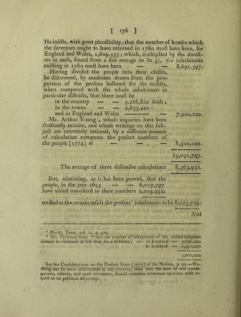 He infifls, with great plauhbility, that the number of houfes which .the furveyors ought to have returned in 1780 muft have been, for England and Wales, i>6o9,555 j which, multiplied by the dwell- ers in each, found from a fair average to be 5^, the inhabitants exifting in 1780 muft have been — — 8,691,597. Having divided the people into their clafles, he difcovered, by mediums drawn from the pro- portion of the perfons balloted for the militia, when compared with the whole inhabitants in .particular diftrifts, that there muft be in the country — — 5,266,800 fouls; in the towns — — 2,633,400: and in England and Wales Mr. Arthur Youngwhofe inquiries have been ftudioufly minute, and whofe writings on this fub- jed; are extremely rational, by a different manner of calculation computes the prefent numbers of the people [1774] at —- — , — ,7,900,200. 8,500,000. 25,091,797. The average of three diftimilar calculations 8,363,932. But, admitting, as it has been proved, that the people, in the year 1695 — — 6,017,797 have added one-third to their numbers 2,005,932; wefindas the certain refult the prefent'' inhabitants to be 8,023,729: And * North. Tour, vol. iv. p. 419. . ^ Mr. Pulteney ftates “ that the number of inhabitants of the united kingdom ' cannot be reckoned at lefs thany^ww rtiillions; — in England — 5,650,000 in Scotland — 1,350,000 7,000,000 See his Confiderations on the Prefent State [1779J of the Nation, p. go.—No- thing' can be more detrimental to any country, than that the men of real confe- qucnce, talents, and good intentions, fhould entertain erroneous opinions with re- ipeiSl to its political oeconomy.