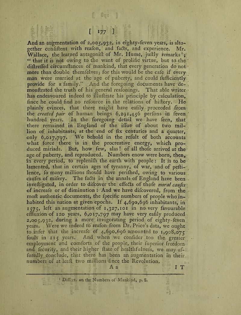 And an augmentation of 2,005,932, in eighty-feven years, is alto- gether confiftent with reafon, and fa6ts, and experience. Mr. Wallace, the.learned antagonift of Mr. Hume, juftly remarks'; that it is not owing to the want of prolific virtue, but tcJ the diftreded circumftances of mankind, that every generation do not more than double themfelvesj for this would be the cafe if every man were married at the age of puberty, and could fufficiently provide for a family/’ And the foregoing documents have de- monftrated the truth of his general reafonings. That able writer has endeavoured indeed to illuftrate his principle by calculation, jfince he could find no refource in the relations of hiftory. He plainly evinces, that there might have eafily proceeded from the created pair of human beings 6,291,456 perfons in feven hundred years. In the foregoing detail we have feen, that there remained in England of the ifiue of about two mil- lion of inhabitants, at the end of fix centuries and a quarter, only 6,017,797. We behold in the refult of both accounts what force there is in the procreative energy, which pro- duced miriads. But, how few, alas! of all thofe arrived at the age of puberty, and reproduced. Numbers enow were born, then,, in every period, to replenifla the earth with people: It is to be lamented, that in certain ages of tyranny, of war, and of pefti- lence, fo many millions fhould have perifhed, owing to various caufes of mifery. The fads in the annals of England have been inveftigated, in order to difcover the effeds of thofe moral caufes of increafe or of diminution ; And we have difcovered, from the mofi; authentic documents, the fpecific numbers of people who in- habited this nation at given epochs. If 4,690,696 inhabitants, in 1575, left an augmentation of 1,327,101 in no very favourable effluxion of 120 years, 6,017,797 may have very eafily produced 2,005,932, during a more invigorating period of eighty-feven years. Were we indeed to reafon from Dr. Price’s data, we ought to infer that the increafe of 4,690,696 amounted to 1,908,075 fouls in 115 years. And when we confider too the, greater employment and comforts of the people, their fuperior freedom and fecLirity, and their higher ftate of healthfulnefs, we may af- furedly conclude, that there has been an augmentation in their numbers of at lead two millions fmce the Revolution. A a I T * Diffcrt. on the Numbers of Mankind, p. 8,