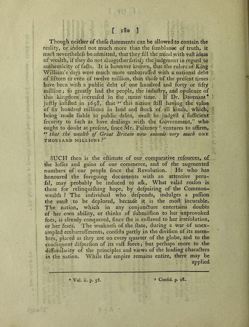[ i8o ] Though neither of thefe ftatements can be allowed to contain the reality, or indeed not much more than the femblanoe of truth, it muft neverthelefs be admitted, that they fill the mindyvith vaft ideas of w'ealth, if they do not altogether fatisfy the judgment in regard to authenticity of fadts. It is however known, that the rulers of King William’s days were much more embarrafied with a national debt of fifteen or even of twelve million, than thofe of the prefent times have been with a public debt of one hundred and forty or fifty million; fo greatly had the people, the induftry, and opulence of fh is kingdom increafed in the mean time. If Dr. Davenant* juftly infilled ill 1698, that this nation Hill having the value of fix hundred millions in land and ftock of all kinds, which, being made liable to public debts, mufi: be judged a fufficient fecurity to fuch as have dealings with the Government,” who ought to doubt at prefent, fince Mr. Pulteney’’ ventures to affirm, “ that the wealth of Great Bntahj now exceeds 'very much one THOUSAND MILLIONS ?” SUCH then is the eftimate of our comparative refources, of the Ioffes and gains of our commerce, and of the augmented numbers of our people fince the Revolution. He who has honoured the foregoing documents with an attentive peru- fal, may probably be induced to afk. What valid reafon is there for relinquifhing hope, by defpairing of the Common- wealth ? The individual who defponds, indulges a paffion the moft to be deplored, becaufe it is the moft incurable. The nation, which in any conjuncture entertains doubts of her own ability, or thinks of fubmilfion to her unprovoked foes, is already conquered, fince flie is enQaved to her irrefolution, or her fears. The weaknefs of the ftate, during a war of unex- ampled embarraffments, confifts partly in the divifion of its mem- bers, placed as they are on every quarter of the globe, and to the confequent difperfion of its vaft force; but perhaps more to the diffimilarity of the principles and views of the leading characters in the nation. While the empire remains entire, there may be applied