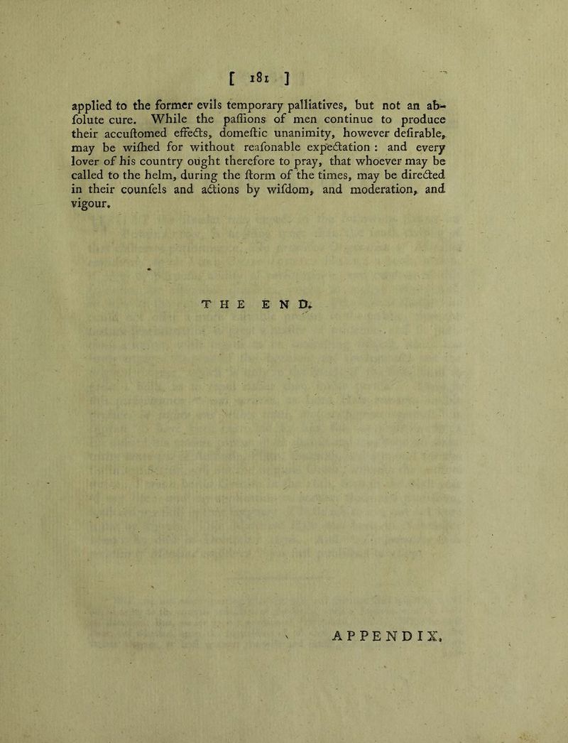 [ »8i I applied to the former evils temporary palliatives, but not an folute cure. While the paffions of men continue to produce their accuftomed eife(5ls, domeftic unanimity, however defirable, may be wifhed for without reafonable exp'edfation : and every lover of his country ought therefore to pray, that whoever may be called to the helm, during the llorm of the times, may be directed in their counfels and a<Sions by wifdom, and moderation,, and vigour. THE END, APPENDIX,