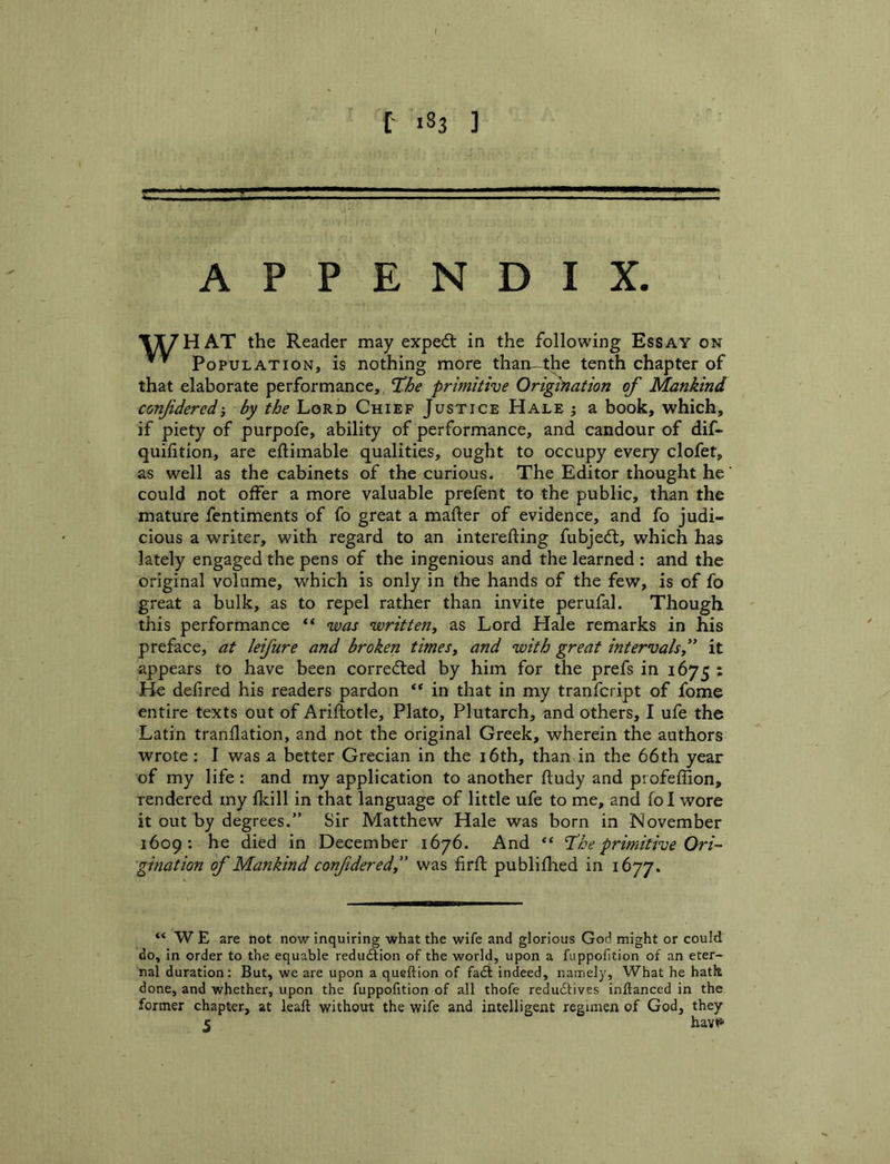 I >83 ] APPENDIX. X^HAT the Reader may expedl in the following Essay on * ' Population, is nothing more than-4he tenth chapter of that elaborate performance,, primitive Origination of Mankind confdered'y by the Lord Chief Justice Hale ; a book, which, if piety of purpofe, ability of performance, and candour of dif- quilition, are eftimable qualities, ought to occupy every clofet, as well as the cabinets of the curious. The Editor thought he could not offer a more valuable prefent to the public, than the mature fentiments of fo great a mafter of evidence, and fo judi- cious a writer, with regard to an interefting fubjedt, which has lately engaged the pens of the ingenious and the learned : and the original volume, which is only in the hands of the few, is of fo great a bulk, as to repel rather than invite perufal. Though this performance “ was written^ as Lord Hale remarks in his preface, at leifure and broken times^ and with great intervals^' it appears to have been corredled by him for the prefs in 1675 : He defired his readers pardon in that in my tranfcript of fome entire texts out of Arifiotle, Plato, Plutarch, and others, I ufe the Latin tranflation, and not the original Greek, wherein the authors wrote: I was a better Grecian in the i6th, than in the 66th year of my life : and my application to another ftudy and profeffion, rendered my fkill in that language of little ufe to me, and fol wore it out by degrees.” Sir Matthew Hale was born in November 1609: he died in December 1676. And “ Hhe primitive Ori- gination of Mankind confderedy' was firfl publifhed in 1677. “WE are not now inquiring what the wife and glorious God might or could do, in order to the equable reduftion of the world, upon a fuppofition of an eter- nal duration: But, we are upon a queftion of fadi indeed, namely, What he hath done, and whether, upon the fuppofition of all thofe redudtives inftanced in the former chapter, at leaft without the wife and intelligent regimen of God, they