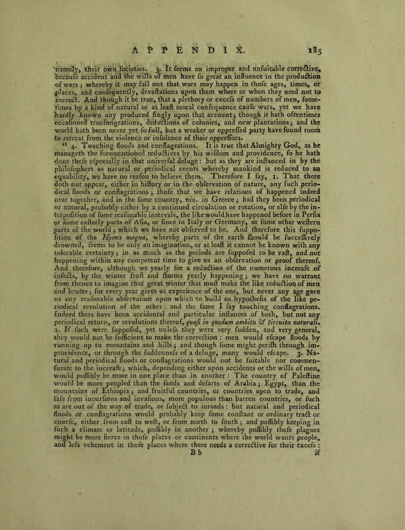 Tiam&ly, their own Jocipties. 3. It feems an improper and unfultable corrective, becau'fe accident and the wills 0IF men have fo great an Influence in the production of wars ; whereby it may fall out that wars may happen in thofe ages, times, or |)laces, and confequently, devaftations upon them where or when they need not to correct. And though it be true, that a plethory or excefs of numbers of men, fome- tlmes by a kind of natural or at leaft moral confequence caufe wars, yet we have hardly kno\)vn any produced flngly upon that account; though it hath oftentimes occafioned tranfmigrations, dedutSions of colonies, and new plantations; and the world hath been never yet fo full, but a weaker or opprefled party have found room to retreat from the violence or infolence of their opprefTors. “ 4. Touching floods and conflagrations. It is true that Almighty God, as he manageth the forementiohed reduCtives by his wifdom and providence, fo he hath done thefe efpecially in that univerfal deluge; but as they are inftanced in by the philofophers as natural or periodical events whereby mankind is reduced to an equability, we have no reafon to believe them. Therefore I fay, i. That there doth not appear, either in hiftory or in the obfervation of nature, any fuch perio- dical floods or conflagrations ; thofe that we have relations of happened indeed near together, and in the fame country, vi%. in Greece ; had they been periodical or natural, probably either by a continued circulation or rotation, or elfe by the in- terpofltlon of fome reafonable intervals, the like would have happened before in Perfia pr Ibine eafterly parts of Alia, or lince in Italy or Germany, or fome other weftern parts of the world ; which we have not obferved to be. And therefore this fuppo- fition of the Hyems magna^ whereby parts of the earth fliould be fucceflively drowited, feems to be only 4in imagination, or at leaft it cannot be known with any tolerable certainty; in as much as the periods are fuppofed to be vaft, and not happening within any competent time to give us an obfervation or proof thereof. And therefore, although we yearly fee a reduClion of the numerous increafe of infeCls, by the winter froft and ftorms yearly happening; we have no warrant from thence to imagine that great winter that muft make the like redudlionof men and brutes; for every year gives us experience of the one, but never any age gave us any reafonable obfervation upon which to build an hypothefis of the like pe- riodical revolution of the other; and the fame I fay touching conflagrations. Indeed theie have been accidental and particular inftances of both, but not any periodical return, or revolutions thereof, in quodam ambitu if lircuiUi naturali, 2. If fuch were fuppofed, yet unlefs they were very fudden, and very general, they would not be fufficient to make the correftion : men would efcape floods by running up to mountains and hills ; and though fome might perilh through im- providence, or through the fuddennefs of a deluge, many would efcape. 3. Na- tural and periodical floods or conflagrations would not be fuitable nor commen- furate to the increafe ; which, depending either upon accidents or the wills of men, would poflibly be more in one place than in another : The country of Paleftine would be more peopled than the fands and defarts of Arabia; Egypt, than the mountains of Ethiopia ; and fruitful countries, or countries open to trade, and fafe from incurfions and invafions, more populous than barren countries, or fuch as arc out of the way of trade, or fubjedl to inroads ; but natural and periodical floods or conflagrations would probably keep fome conftant or ordinary tradl or courfe, either from eaft to weft, or from north to fouth ; and poflibly keeping in fuch a climate or latitude, poflibly in another ; whereby poflibly thefe plagues might be more fierce in thofe places or continents where the world wants people, and lefs vehement in thofe places where there needs a corredfive for their Cxcefs : B b if