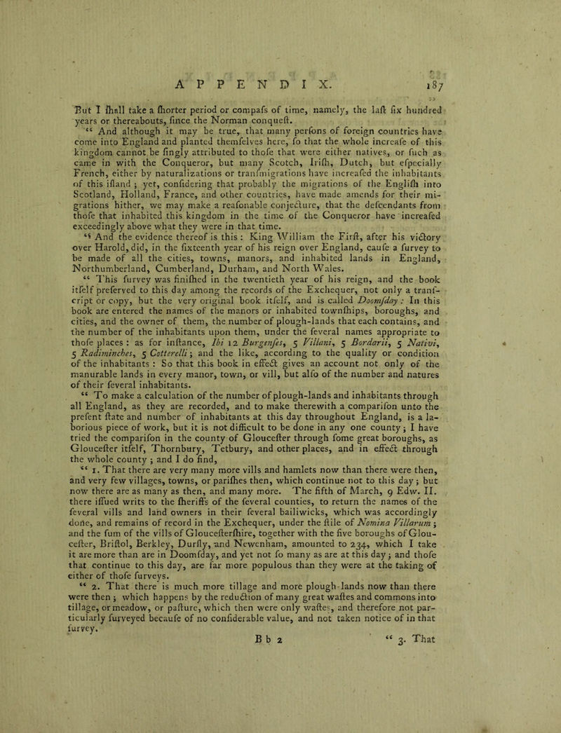 But 1 fliall take a fliorter period or compafs of time, namely, the laft fix hundred years or thereabouts, fince the Norman conqueft. “ And although it may be true, that many perfons of foreign countries have come into England and planted themfelves here, fo that the whole incrcafe of this kingdom cannot be fingly attributed to thofe that were either natives, or fuch as came in with the Conqueror, but many Scotch, Irifh, Dutch, but efpecially French, either by naturalizations or tranfmigrations have increafed the inhabitants of this ifland ; yet, confidering that probably the migrations of the Englifh into Scotland, Holland, France, and other countries, have made amends for their mi- grations hither, we may make a reafonable conjeefure, that the defeendants from thofe that inhabited this kingdom in the time of the Conqueror have increafed exceedingly above what they were in that time. And the evidence thereof is this : King William the Firfi:, after his vidlory over Harold, did, in the fixteenth year of his reign over England, caufe a furvey to be made of all the cities, towns, manors, and inhabited lands in England, Northumberland, Cumberland, Durham, and North Wales. “ 7'his furvey was finifhed in the twentieth year of his reign, and the book itfelf preferved to this day among the records of the Exchequer, not only a tranf- cript or copy, but the very original book itfelf, and is called Doomfday : In this book are entered the names of the manors or inhabited townfhips, boroughs, and cities, and the owner of them, the number of plough-lands that each contains, and the number of the inhabitants upon them, under the feveral names appropriate to thofe places ; as for inftance, Ibi \'i BurgtnfeSy 5 Villani^ 5 Bardarli, 5 Nativi, ^ Badiminches^ ^Cotterelli\ and the like, according to the quality or condition of the inhabitants : So that this book in efFedl gives an account not only of the manurable lands in every manor, town, or vill, but alfo of the number and natures of their feveral inhabitants. “To make a calculation of the number of plough-lands and inhabitants through all England, as they are recorded, and to make therewith a comparifon unto the prefent ftate and number of inhabitants at this day throughout England, is a la- borious piece of work, but it is not difficult to be done in any one county; I have tried the comparifon in the county of Gloucefter through fome great boroughs, as Gloucefter itfelf, Thornbury, Tetbury, and other places, and in eifedl through the whole county ; and I do find, “ I. That there are very many more vills and hamlets now than there were then, and very few villages, towns, or parifhes then, which continue not to this day ; but now there are as many as then, and many more. The fifth of March, 9 Edw. II. there ilTued writs to the fheriff’s of the feveral counties, to return the names of the feveral vills and lahd owners in their feveral bailiwicks, which was accordingly done, and remains of record in the Exchequer, under the ftile of Nomina Villarum ; and the fum of the vills of Gloucefterfhire, together with the five boroughs of Glou- cefter, Briftol, Berkley, Durfly, and Newenham, amounted to 234, which I take it are more than are in Doomfday, and yet not fo many as are at this day ^ and thofe that continue to this day, are far more populous than they were at the taking of either of thofe furveys. “ 2. That there is much more tillage and more plough-lands now than there were then ; which happens by the redudlion of many great waftes and commons into tillage, or meadow, or pafturc, which then were only waftes, and therefore not par- ticularly furveyed becaufe of no confiderable value, and not taken notice of in that furvey.