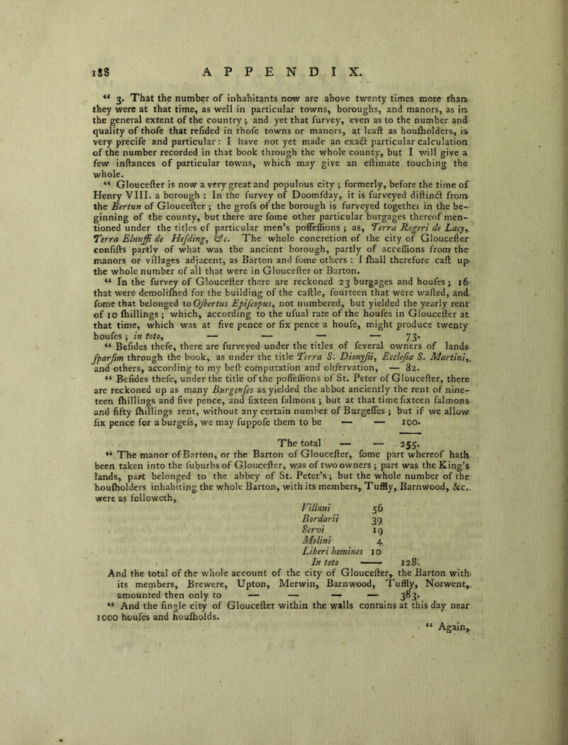 3. That the number of inhabitants now are above twenty times more tharfc they were at that time, as well in particular towns, boroughs, and manors, as irt. the general extent of the country j and yet that furvey, even as to the number and quality of thofe that refided m thofe towns or manors, at leaft as houfliolders, is very precife and particular; I have not yet made an exaft particular calculation of the number recorded in that book through the whole county, but I will give a few inftances of particular towns, which may give an eftimate touching the whole. “ Gloucefter is now a very great and populous city ; formerly, before the time of Henry VIII. a borough : In the furvey of Doomfday, it is furveyed diftindt from the Bertun of Gloucefter; the grofs of the borough is furveyed togethei in the be- ginning of the county, but there are fome other particular burgages thereof men- tioned under the titles of particular men’s pofteflions ; as. Terra Rogeri de Lacy^ Terra Elnuffi de Hefdtng, The whole concretion of the city of Gloucefter confifts partly of what was the ancient borough, partly of acceffions from- the manors or villages adjacent, as Barton and fome others : I flrall therefore caft up. the whole number of all that -w^erc in Gloucefter or Barton. “ In the furvey of Gloucefter there are reckoned 23 burgages and houfes; 16 that were demolifhed for the building of the caftle, fourteen that were wafted, and. fome that belonged toOJbertus Epifcopus^ not numbered, but yielded the yearly rent of 10 fhillings ; which, according to the ufual rate of the houfes in Gloucefter at that time, which was at five pence or fix pence a houfe, might produce twenty houfes ; in toto, — — — — 73. “ Befides thefe, there are furveyed under the titles of feveral owners of lands- Jparfm through the book, as under the title Terra S. Dionyfii^ Ecclefia S. Martini^. and others, according to my beft computation and obfervation, — 82. “ Befides thefe, under the title of the pofieffions of St. Peter of Gloucefter, there are reckoned up as many Burgenps as yielded the abbot anciently the rent of nine- teen fhillings and five pence, and fixteen falmons ; but at that timefixteen falmons and fifty fhillings rent, without any certain number, of Burgefles ; but if we allow fix pence for aburgefs, we may fuppofe them to be — 100. The total — — 255. “ The manor of Barton, or the Barton of Gloucefter, fome part whereof hath been taken into the fuburbsof Gloucefter, was of two owners j part was the King’s lands, part belonged to the abbey of St. Peter’s; but the whole number of the houfholders inhabiting the whole Barton, with its members,. Tuffly,. Barn wood, &c,. were as followeth,. Villani 56 Bordarii 39 Servi 19 Molini 4, Liberi homines 10 In toto —— 128. And the total of the whole account of the city of Gloucefter,. the Barton with- its members, Brewere, Upton, Merwin, Barnwood, Tuffly, Norwent,. amounted then only to — — — — ^83. “ And the fingle city of Gloucefter within the walls contains at this day near 1000 houfes and houfholds. “ Again,.