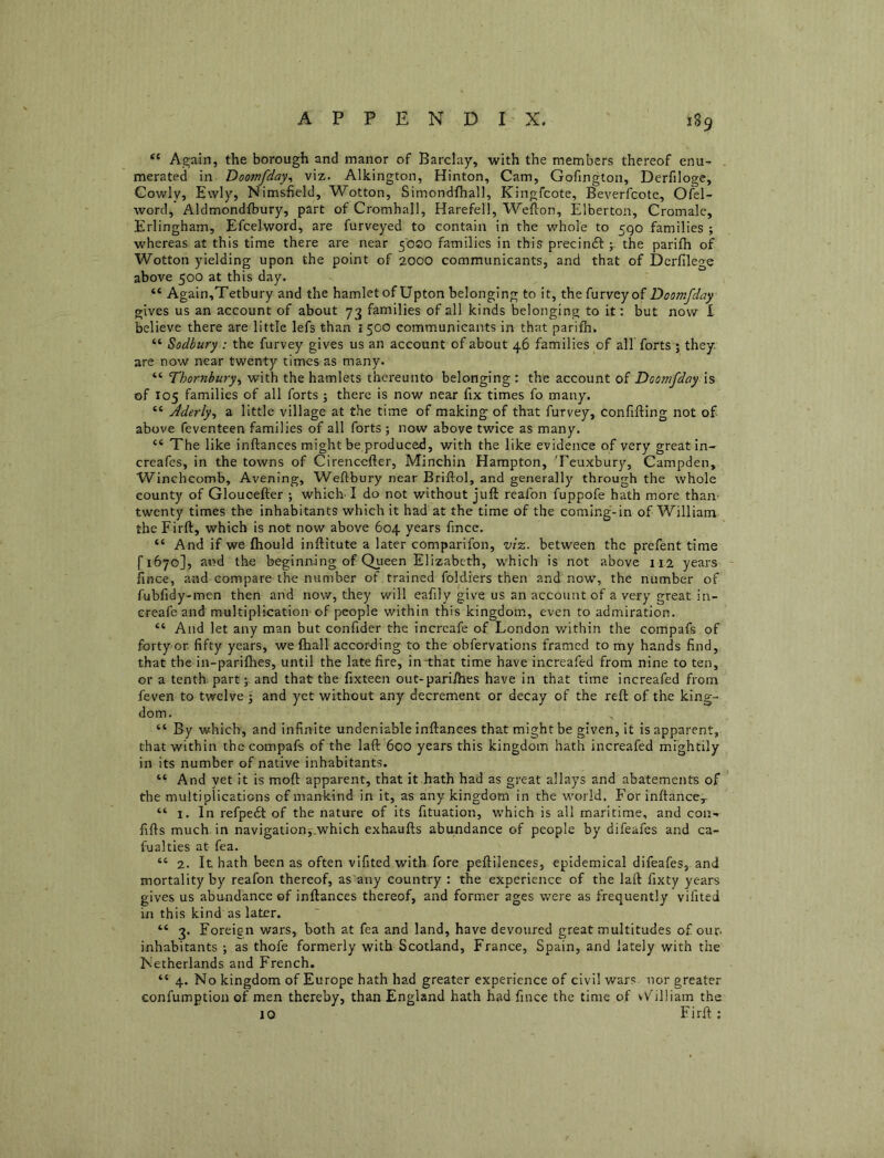 “ Again, the borough and manor of Barclay, with the members thereof enu-^ merated in Doomfday^ viz. Alkington, Hinton, Cam, Gofington, Derfiloge, Cowly, Ewly, Nimsfield, Wotton, Simondfhall, Kingfcote, Beverfcote, Ofel- word, Aldmondfbury, part of Cromhall, Harefell, Wefion, Elberton, Cromale, Erlingham, Efcelword, are furveyed to contain in the whole to 590 families ; whereas at this time there are near 50SO families in this precinft the parifh of Wotton yielding upon the point of 2000 communicants, and that of Derfilege above 500 at this day. “ Again,Tetbury and the hamlet of Upton belonging to it, thefurveyof Doomfday gives us an account of about 73 families of all kinds belonging to it: but now I believe there are little lefs than 1500 comm.unicants in that parilh. “ Sodbury : the furvey gives us an account of about 46 families of all forts ; they, are now near twenty times as many. “ Thornbury^ with the hamlets thereunto belonging : the account of Doomfday is of 105 families of all forts ; there is now near fix times fo many. “ Aderty^ a little village at the time of making of that furvey, confifting not of above feventeen families of all forts ; now above twice as many. “ The like inftances might be produced, with the like evidence of very great in- creafes, in the towns of Cirencefter, Minchin Hampton, Teuxbury, Campden, Winchcomb, Avening, Weftbury near Briftol, and generally through the whole county of Gloucefter •, which’I do not without juft reafon fuppofe hath more than’ twenty times the inhabitants which it had at the time of the coming-in of William the Firft, which is not now above 604 years fince. “ And if we (hould inftitute a later comparifon, vi-z,. between the prefenttime f 1670], and the beginn-ing of Qiieen Elizabeth, which is not above 112 years ilnce, and compare the number of trained foldiers then and now, the number of fubfidy-men then and now, they will eafily give us an account of a very great in- ereafe and multiplication of people within this kingdom, even to admiration. “ And let any man but confider the increafe of London within the compafs of forty or fifty years, we (hall accot’ding to the obfervatlons framed to my hands find, that the in-parifties, until the late fire, in-that time have increafed from nine to ten, or a tenth, partand that the fixteen out-parifties have in that time increafed from feven to twelve j and yet without any decrement or decay of the reft of the king- dom. “ By which, and infinite undeniable inftances that might be given, it is apparent, that within the compafs of the laft 600 years this kingdom hath increafed mightily in its number of native inhabitants. “ And yet it is moft apparent, that it hath had as great allays and abatements of the multiplications of mankind in it, as any kingdom in the world. For inftance,- “ 1. In refpedt of the nature of its fituation, which is all maritime, and con- fifts much in navigation,which exhaufts abundance of people by difeafes and ca- fualties at fea. “ 2. It hath been as often vifited with fore peftilences, epidemical difeafes, and mortality by reafon thereof, as any country : the experience of the laft fixty years gives us abundance of inftances thereof, and former ages were as frequently vifited in this kind as later. “ 3. Foreign wars, both at fea and land, have devoured great multitudes of our inhabitants ; as thofe formerly with Scotland, France, Spain, and lately with the Netherlands and French. “ 4. No kingdom of Europe hath had greater experience of civil wars nor greater confumption of men thereby, than England hath had fince the time of vV^illiam the 10 Firft: