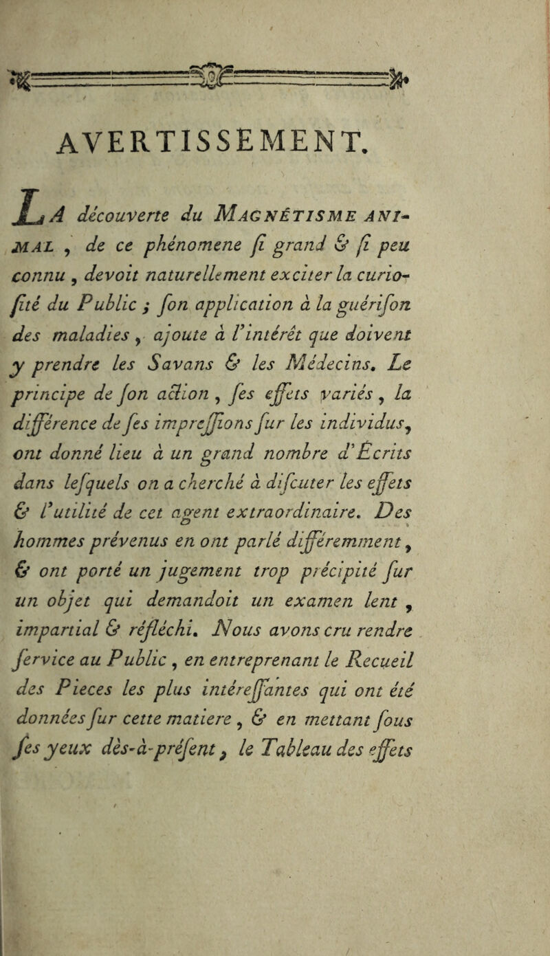 avertissement. T J A découverte du Magnétisme ANi^ MAL , de ce phénomène fi grand & fî peu connu , devoit naturellement exciter la curio^ jité du Public y fon application à la guérifon des maladies ajoute à lintérêt que doivent y prendre les Savans & les Médecins, Le principe de fon action , fes effets yariés ^ la différence de fes imprcffons fur les individus^ cm donné lieu à un grand nombre d\Ecriîs dans lefquels on a cherché cl difcuter les effets & lutilité de cet acrent extraordinaire. Des O , hommes prévenus en ont parlé différemment, & ont porté un jugement trop précipité fur un objet qui demandoit un examen lent , impartial & réfléchi. Nous avons cru rendre fervice au Public , en entreprenant le Recueil des Pièces les plus intéreffantes qui ont été données fur cette matière , & en mettant fous /es yeux dès-à-préfent, k Tableau des effets