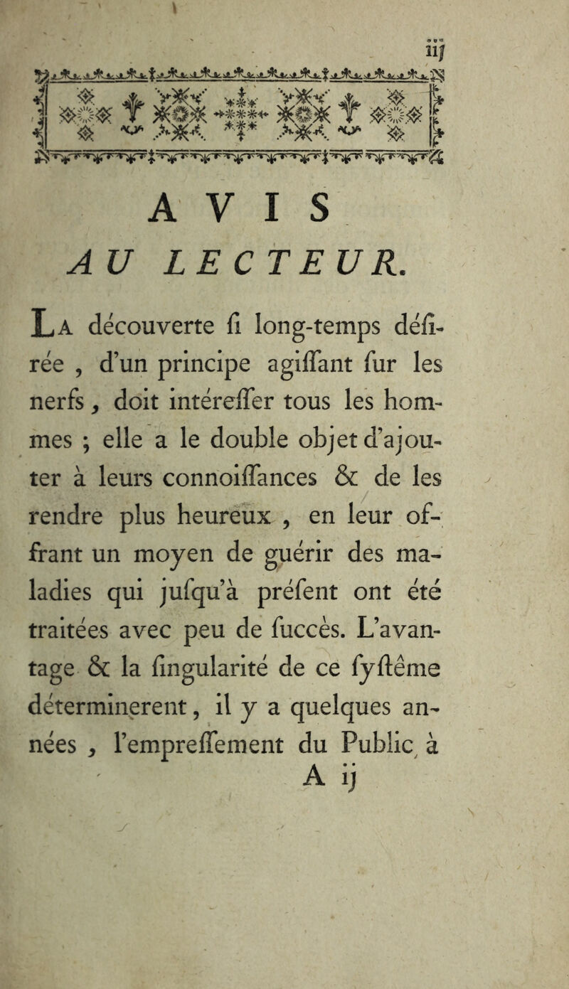 é ^ A V)5(V V)KV % ,1 T 4î|.‘ T f '^' ■ '■*'1* >w< ^ A VIS A U LECTEUR. La découverte fi long-temps délî- rée , d’un principe agiflant fur les nerfs, doit intérelfer tous les hom- mes ; elle a le double objet d’ajou- ter à leurs connoilfances & de les rendre plus heureux , en leur, of- frant un moyen de guérir des ma- ladies qui jufqu’à préfent ont été traitées avec peu de fuccès. L’avan- tage & la fîngularité de ce fyftême déterminèrent, il y a quelques an- nées , l’emprelfement du Public, à A ij N