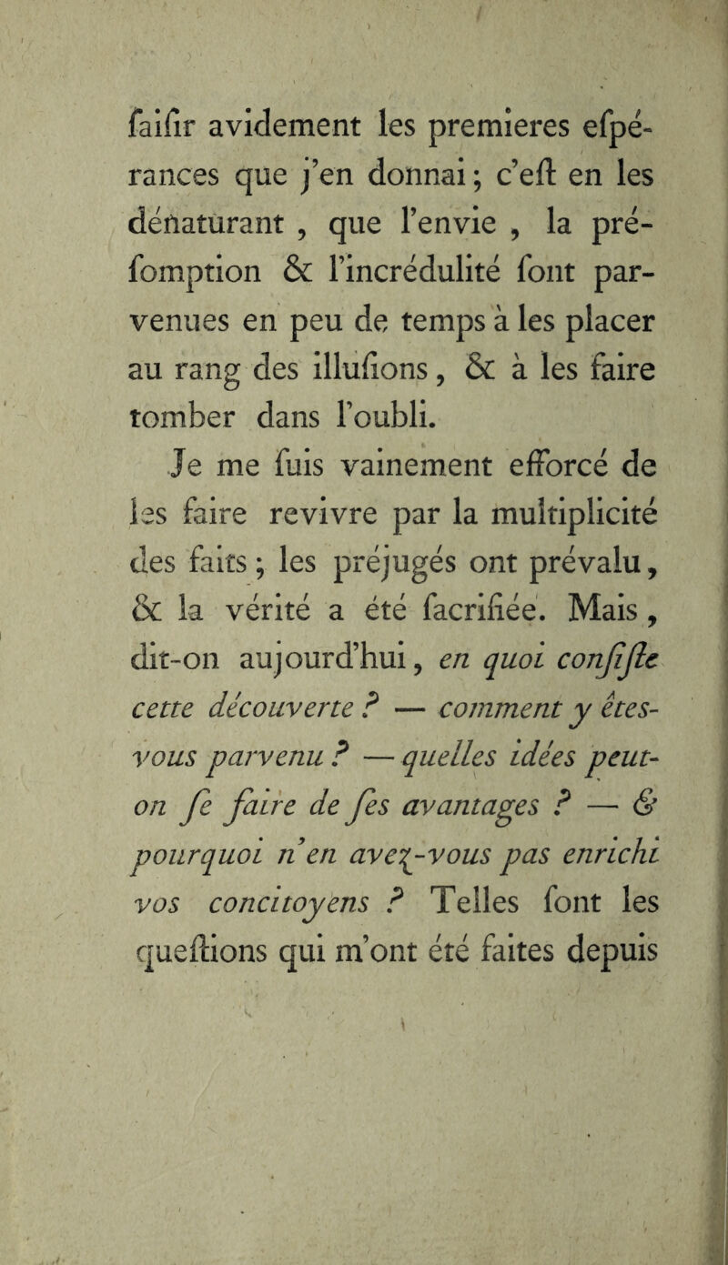 failîr avidement les premières efpé- rances que j’en donnai ; c’eft en les dénaturant , que l’envie , la pré- fomption & l’incrédulité font par- venues en peu de temps à les placer au rang des illulions, & à les faire tomber dans l’oubli. Je me fuis vainement efforcé de les faire revivre par la multiplicité des faits; les préjugés ont prévalu, & la vérité a été facrifiéé. Mais, dit-on aujourd’hui, en quoi conjîjlc cette découverte F — comment y êtes- vous parvenu ? — quelles idées peut- on Je faire de fes avantages ? — & pourquoi n en ave^-vous pas enrichi vos concitoyens F Telles font les queflions qui m’ont été faites depuis