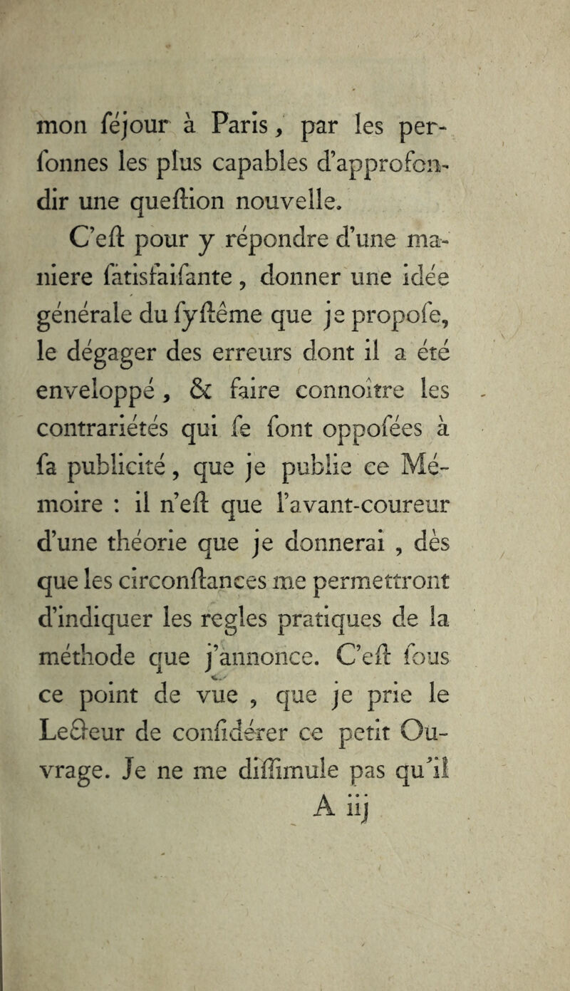 mon féjour à Paris, par les per-, fonnes les plus capables d’approfon- dir une queftion nouvelle. C’eft pour y répondre d’une ma- niéré fàtisfaifante , donner une idée générale du fyluême que je propofe, le dégager des erreurs dont il a été enveloppé, & faire connoitre les contrariétés qui fe font oppofées à fa publicité, que je publie ce Mé- moire : il n’eft que l’avant-coureur d’une théorie que je donnerai , dès que les circonftances me permettront d’indiquer les réglés pratiques de la méthode que j’annonce. C’efl: fous ce point de vue , que je 'prie le Leôeur de conhdérer ce petit Ou- vrage. Je ne me diffimule pas qu’il A iij