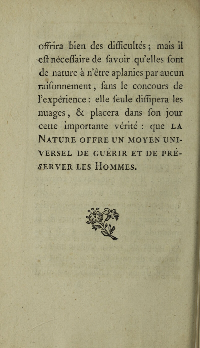 offrira bien des difficultés ; mais il efî: néceffaire de fa voir quelles font de nature à n’être aplanies par aucun raifonnement, fans le concours de- l’expérience ; elle feule diffipera les nuages, & placera dans fon jour cette importante vérité : que LA Nature offre un moyen uni- versel DE GUÉRIR ET DE PRÉ- -îerver les Hommes.