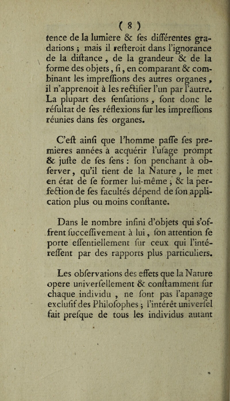 tence de la lumière & fes différentes gra- dations ; mais il refteroit dans l’ignorance de la diftance , de la grandeur & de la forme des objets, fi, en comparant & com- binant les impreffions des autres organes , il n’apprenoit à les reftifier l’un par l’autre. La plupart des fenfations , font donc le réfultat de fes réflexions fur les impreffions réunies dans fes organes. C’efl: ainfi que l’homme paffe fes pre- mières années à acquérir l’ufage prompt & jufte de fes fens : fon penchant à ob- ferver, qu’il tient de la Nature, le met en état de fe former lui-même ^ & la per- fection de fes facultés dépend de fon appli- cation plus ou moins confiante. Dans le nombre infini d’objets qui s’of- frent fucceffivement à lui, fon attention fe porte effentiellement fur ceux qui l’inté- reffent par des rapports plus particuliers. Les obfervations des effets que la Nature opéré univerfellement & conftamment fur chaque individu , ne font pas l’apanage exclufif des Philofophes j l’intérêt univerfel fait prefque de tous les individus autant