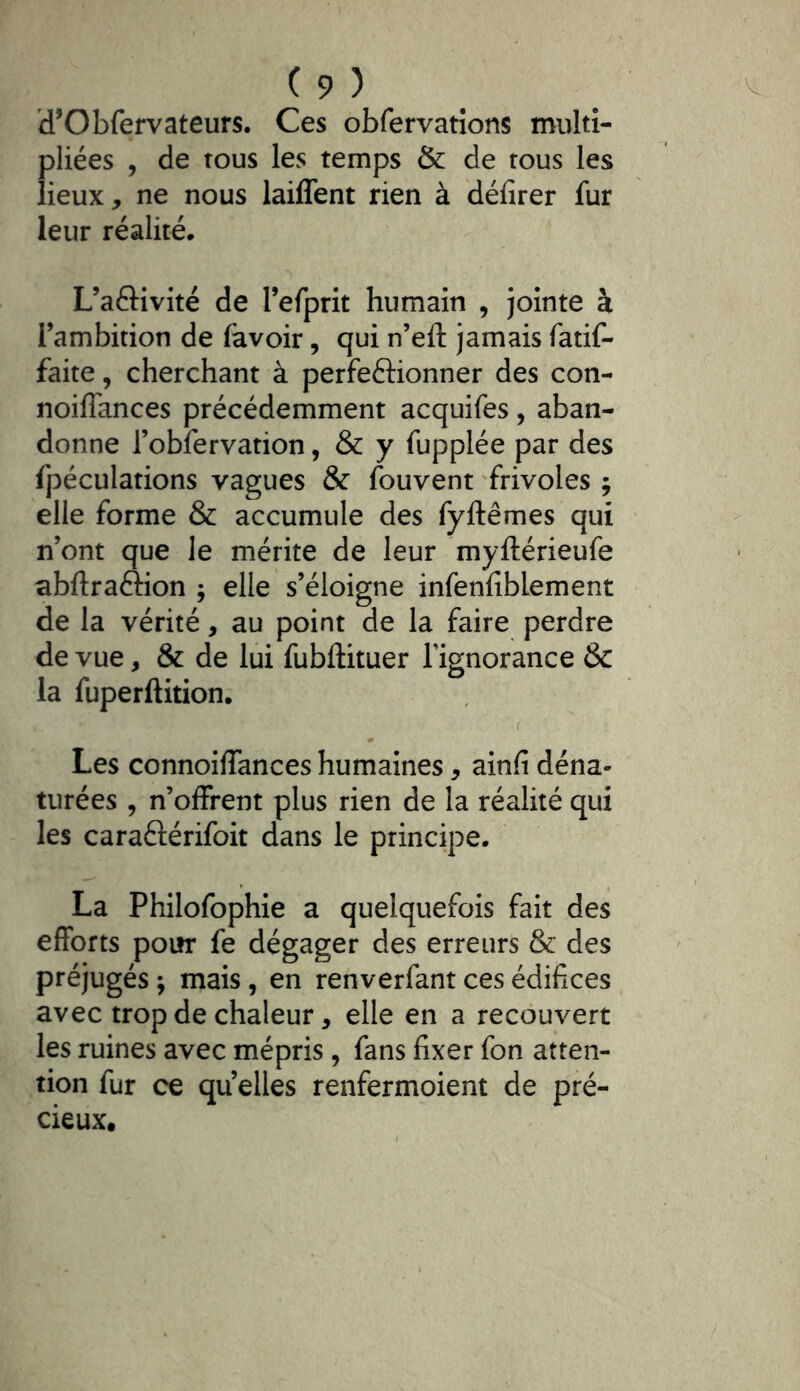 d’Obfervateurs. Ces obfervatîons multi- pliées , de tous les temps & de tous les lieux, ne nous laiffent rien à délirer fur leur réalité* L’aftivité de refprit humain , jointe à l’ambition de favoir, qui n’eft jamais fatif- faite, cherchant à perfeftionner des con- noilTances précédemment acquifes, aban- donne robfervation, & y fupplée par des fpéculations vagues & (ouvent frivoles ; elle forme & accumule des fyftêmes qui n’ont que le mérite de leur myftérieufe abftraftion ; elle s’éloigne infenliblement de la vérité, au point de la faire perdre de vue, & de lui fubftituer Tignorance & la fuperftition; Les connoilTances humaines, ainlî déna- turées , n’olFrent plus rien de la réalité qui les caraftérifoit dans le principe. La Philofophie a quelquefois fait des efforts poiîr fe dégager des erreurs & des préjugés ; mais, en renverfant ces édifices avec trop de chaleur, elle en a recouvert les ruines avec mépris, fans fixer fon atten- tion fur ce qu elles renfermoient de pré- cieux.
