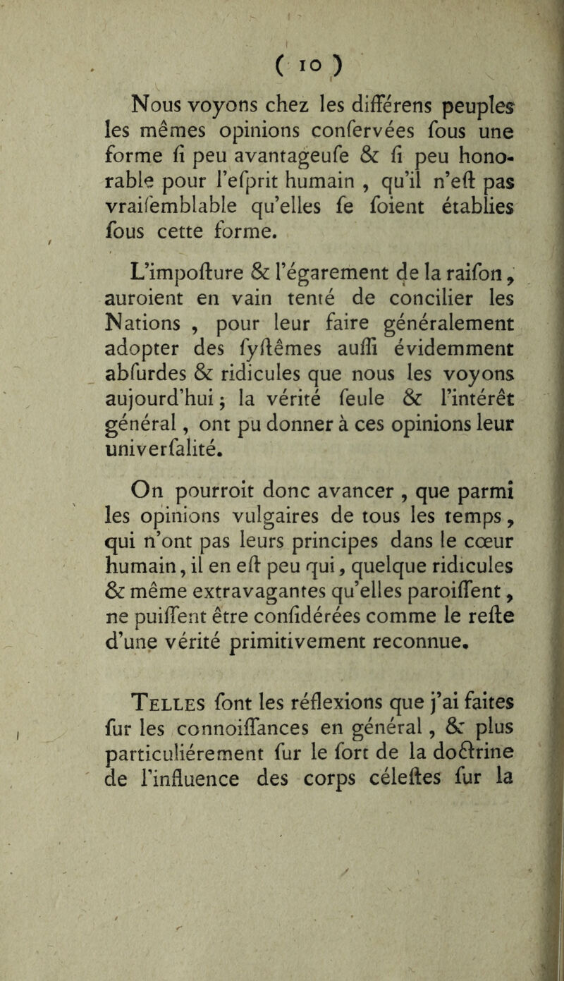 Nous voyons chez les différens peuples les mêmes opinions confervées fous une forme fi peu avantageufe & fi peu hono- rable pour l’efprit humain , qu’il n’eft pas vraifemblable qu’elles fe foient établies fous cette forme. L’impofture & l’égarement de la raifon, auroient en vain tenté de concilier les Nations , pour leur faire généralement adopter des fyfiêmes auffi évidemment abfurdes & ridicules que nous les voyons aujourd’hui ; la vérité feule & l’intérêt général, ont pu donner à ces opinions leur univerfalité. On pourroit donc avancer , que parmi les opinions vulgaires de tous les temps, qui n’ont pas leurs principes dans le cœur humain, il en eft peu qui, quelque ridicules & même extravagantes qu’elles paroiffent, ne puiflent être confidérées comme le relie d’une vérité primitivement reconnue. Telles font les réflexions que j’ai faites fur les connoiffances en général, 6c plus particuliérement fur le fort de la doélrine de l’influence des corps céleftes fur la