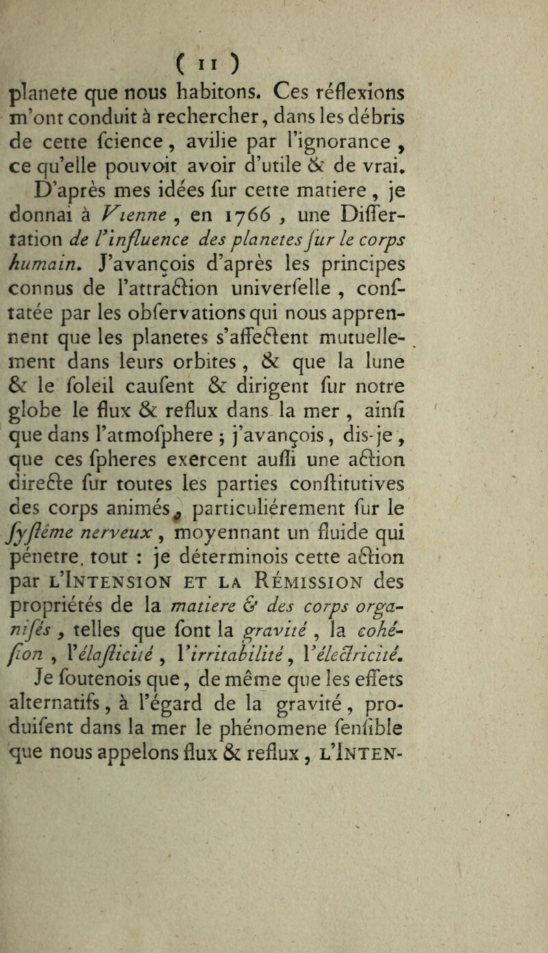 planete que nous habitons. Ces réflexions m’ont conduit à rechercher, dans les débris de cette fcience, avilie par l’ignorance , ce qu’elle pouvoit avoir d’utile & de vrai. D’après mes idées fur cette mariere, je donnai à Vienne , en 1766 , une Diflfer- tation de l'influence des planètes jur le corps humain. J’avançois d’après les principes connus de l’attraftion univerfelle , conf- tarée par les obfervationsqui nous appren- nent que les planètes s’affeftent mutuelle- ment dans leurs orbites, & que la lune & le foleil caufent & dirigent fur notre globe le flux & reflux dans la mer , ainfî que dans l’atmofphere ; j’avançois, dis-je , que ces fpheres exercent aufli une aftion direfte fur toutes^ les parties conftitutives des corps animés^ particuliérement fur le fyjlême nerveux, moyennant un fluide qui pénétré, tout : je déterminois cette aftion par l’Intension et la Rémission des propriétés de la matière & des corps orga- nifés y telles que font la gravité , la cohé^ fion , Xélajliciié ^ Virritabilité ^ Vélectricité. Je foutenois que, de même que les effets alternatifs, à l’égard de la gravité, pro- duifent dans la mer le phénomène fenflble que nous appelons flux & reflux, l’Inten-