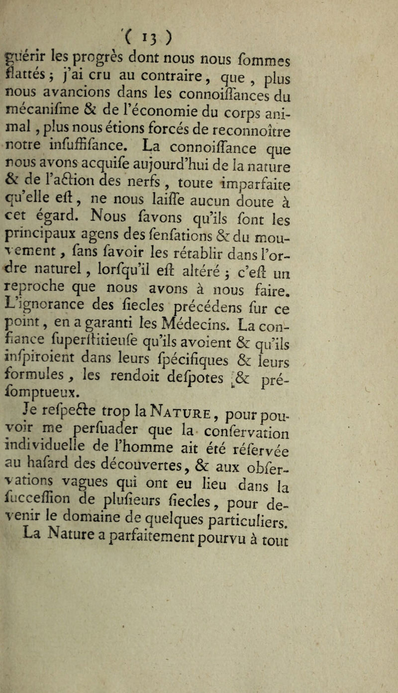 guérir les progrès dont nous nous fommes flattés} j’ai cru au contraire, que , plus nous avancions dans les connoiffances du mécanifme & de l’économie du corps ani- mal , plus nous étions forcés de reconnoître notre infuffifance. La connoiffance que nous avons acquilè aujourd’hui de la nature & de l’aftion des nerfs , toute imparfaite quelle eft, ne nous laiffe aucun doute à cet égard. Nous favons qu’ils font les principaux agens des fenfations & du mou- vement , fans favoir les rétablir dans l’or- dre naturel, lorfqu’il ell: altéré j c’efl un reproche que nous avons à nous faire. L’ignorance des liecles précédens fur ce point, en a garanti les Médecins. La con- fiance fuperilitieufe qu’ils avoient & qu’ils infpiroient dans leurs fpécifiques & leurs . formules, les rendoit delpotes ■& pré- fomptueux. ‘‘ Je refpefte trop la Nature, pour pou- voir me perfuader que la- confervation individuelle de l’homme ait été réfervée au hafard des découvertes, & aux obfer- vations vagues qui ont eu lieu dans la fucceffion de plufieurs fiecles, pour de- venir le domaine de quelques particuliers. La Nature a parfaitement pourvu à tout