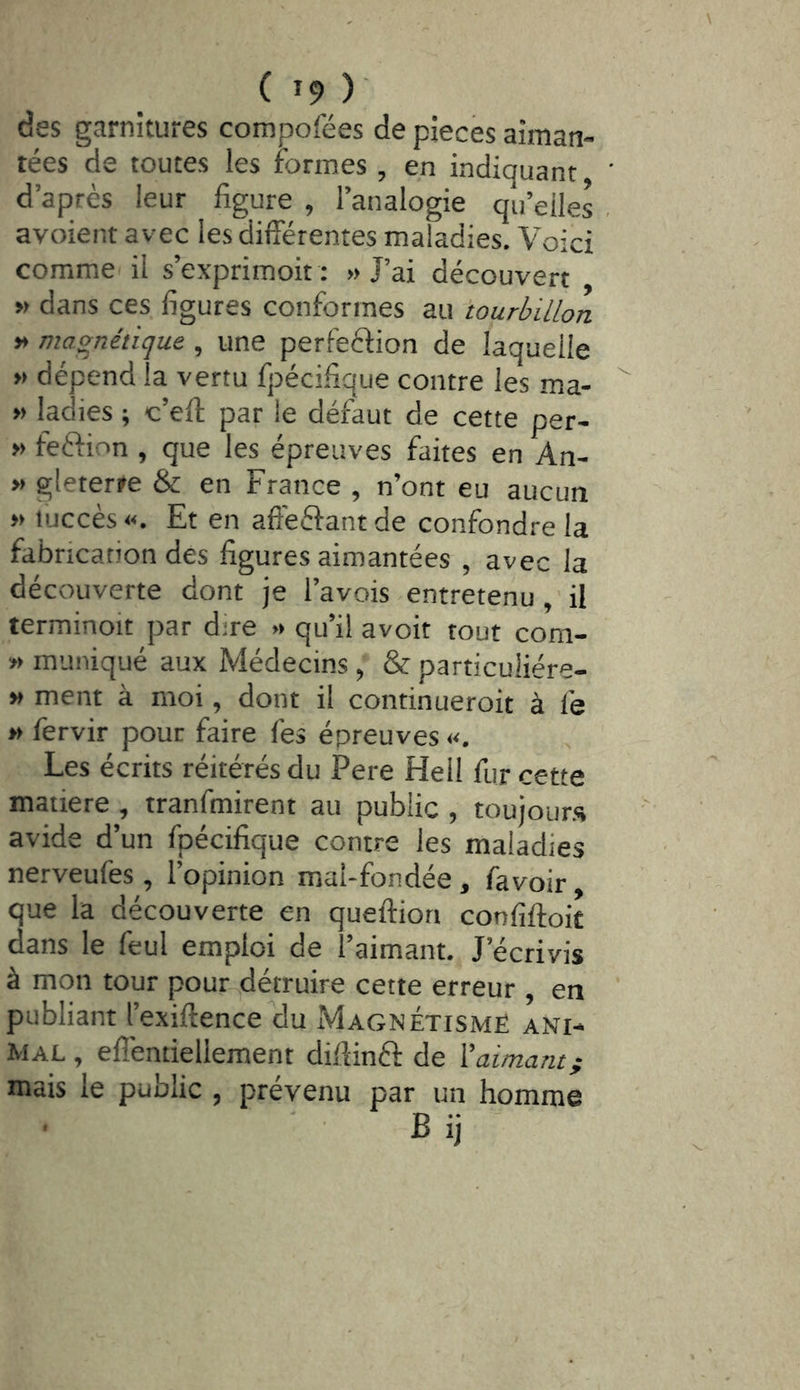des garnitures compofées de pièces aiman- tées de toutes les formes , en indiquant ' d’après leur figure , l’analogie qu’elles . avoient avec les différentes maladies. Voici commei il s’exprimoit : » J’ai découvert » dans ces figures conformes au 'tourbillon v> magnétique , une perfection de laquelle » dépend la vertu fpécifique contre les ma- » ladies ; c’eft par le défaut de cette per- » feétion , que les épreuves faites en An- » gleterre & en France , n’ont eu aucun » lijccès. Et en affeétantde confondre la fabrication des figures aimantées , avec la découverte dont je l’avois entretenuil terminoit par dire « qu’il avoir tout com- » muniqué aux Médecins , & particuiiére- » ment à moi, dont il continueroit à le » fervir pour faire fes épreuves «, Les écrits réitérés du Pere Hell fur cette matière , tranfmirent au public , toujours avide d’un fpécifique contre les maladies nerveufes , l’opinion mal-fondée, favoir, que la découverte en queftion confiftoit dans le feul emploi de l’aimant. J’écrivis à mon tour pour-^détruire cette erreur , en publiant l’exiftence'du Magnétisme ani- mal , eflentiellement diffinft de X aimant ; mais le public , prévenu par un homme