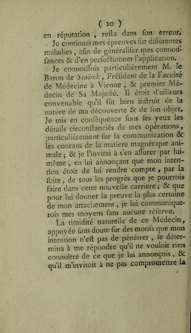 en réputation , refta dans fon erreur.' Je continuai mes épreuves fur diflérentes maladies, afin de généralifer mes connoif- fances & d’en perfeéJionner l’application. Je connoiffois particuliérement M. le Baron de Sioérck , Préfident de la Faculté de Médecine à Vienne , & premier Mé- decin de Sa Majeiie. H etoit d ailleurs convenable qu’il fût bien inftruit de la nature de ma découverte & de fon objet. Je mis en conféquence fous Tes yeux les détails circonftanciés de mes opérations , particuliérement fur la communication & ies courans de la matière magnétique ani- male ; & je l’invitai à s’en afl'urer par lui- même , en lui annonçant que mon inten- tion étoit de lui rendre compte , par la fuite, de tous les progrès que je pourrois faire dans cette nouvelle carrière i & que pour lui donner la preuve la plus certaine de mon attachement, je lui cornmunique- rois mes moyens lans aucune réferye,^ La timidité naturelle de ce Médecin, appuyée fans doute fur des motifs que mon intention n’eft pas de pénétrer , le déter- mina à me répondre qu’il ne vouloir rien connoître de ce que je lui annonçois, & qu’il m’invitoit à ne pas compromettre la.
