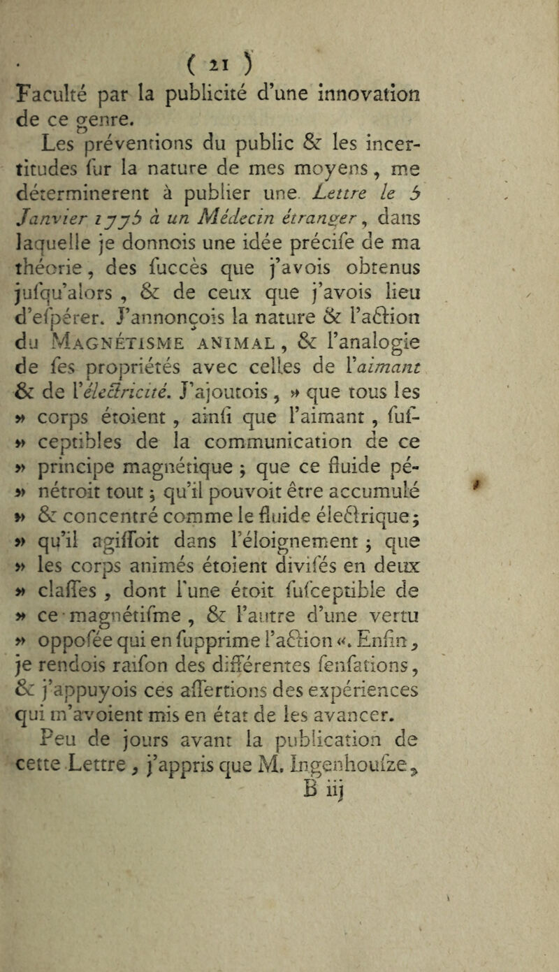 Faculté par la publicité d’une innovation de ce genre. Les préventions du public & les incer- titudes lur la nature de mes moyens, me déterminèrent à publier une. Lettre le 5 Janvier lyyb à un Médecin étranger ^ dans laquelle je donnois une idée précife de ma théorie, des fuccès que j’avois obtenus julqu’alors , & de ceux que j’avois lieu d’efpérer. J’annonçois la nature & l’aftion du Magnétisme animal, & l’analogie de fes propriétés avec celles de Vaimant & de Vélcciricité. J’ajoutois , ^ que tous les » corps éîoient , ainli que l’aimant , fuf- » ceptibles de la communication de ce » principe magnétique ; que ce fluide pé- » nétroit tout ; qu’il pouvoir être accumulé & concentré coipme le fluide éleftrique ; yy qu’il agiffoit dans l’éloignement ^ que » les corps animés étoient divifés en deux » claflTes , dont l'une étoit fufceptibie de ce magnétifme , & l’autre d’une vertu » oppofée qui en fupprime l’aftion Enfin ^ je rendois raifon des différentes fenfations, & j’appuyois ces afTertions des expériences qui m’avoient mis en état de les avancer. Peu de jours avant la publication de cette-Lettre , j’appris que M. Ingenhouize^ B iij