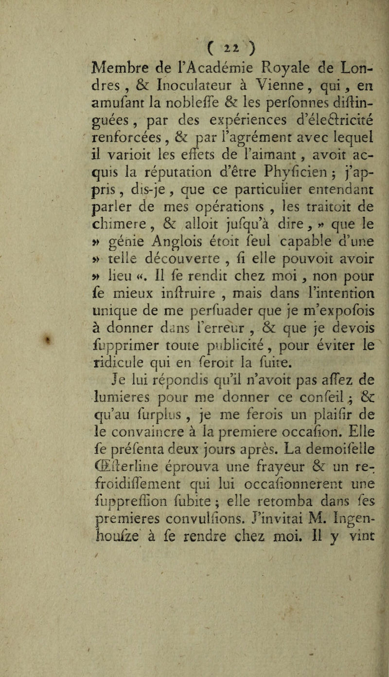 dit) Membre de l’Académie Royale de Lon- dres , & Inoculateur à Vienne, qui, en amufant la nobleffe & les perfonnes diflin- guées , par des expériences d’éleftricité ' renforcées, & par l’agrément avec lequel il varioit les effets de Taimant, avoir ac- quis la réputation d’être Phyficien ; j’ap- pris 5 dis-je , que ce particulier entendant parler de mes opérations , les traitait de chimere, & alloit jufqu’à dire ^ que le » génie Anglois étoit feul capable d’une >> telle découverte , fi elle pouvoir avoir » lieu «. Il fe rendit chez moi, non pour fe mieux inftruire , mais dans l’intention unique de me perfuader que je m’expofois à donner dans l’erreur , & que je devois fupprimer toute publicité, pour éviter le ridicule qui en feroit la fuite. Je lui répondis qu’il n’avoit pas affez de lumières pour me donner ce confeil ; & qu’au furpius , je me ferois un plaifir de le convaincre à la première occafion. Elle fe préfenta deux jours après. La demoifelle (Eiîerline éprouva une frayeur & un re- froidiffement qui lui occafionnerent une fuppreffioii fubite ; elle retomba dans fes premières convuifions. J’invitai M. Ingen- houfze' à fe rendre chez moi. 11 y vint