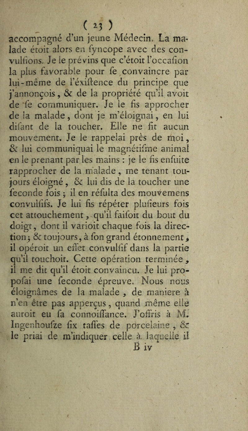 accompagné d’un jeune Médecin. La ma- lade étoit alors en fyncope avec des con- vuKions, Je le prévins que c’étoit l’occafion la plus favorable pour fe convaincre par lui-même de l’exiltence du principe que j’annonçois, & de la propriété qu’il avoir de fe communiquer. Je le fis approcher de la malade, dont je m’éloignai, en lui difant de la toucher. Elle ne fit aucun mouvement. Je le rappelai près de moi, & lui communiquai le magnétifme animai en le prenant par les mains : je le fis enfuite rapprocher de la malade, m.e tenant tou- jours éloigné , & lui dis de la toucher une fécondé fois ; il en réfulta des mouvemens convulfifs. Je lui fis répéter plufieurs fois cet attouchement, qu’il faifoic du bout du doigt, dont il varioit chaque fois la direc- tion^ (k toujours, à fon grand étonnement, il opéroit un efi'et convulfif dans la partie qu’il touchoir. Cette opération terminée , il me dit qu’il étoit convaincu. Je lui pro- pofai une fécondé épreuve. Nous nous éloignâmes de la malade , de m.aniere à n’en être pas apperçus, quand .même elle auroit eu fa connoiffance. J’offris à M* Ingenhoufze fix taffes de porcelaine , & le priai de m’indiquer celle à. laquelle i! B iv