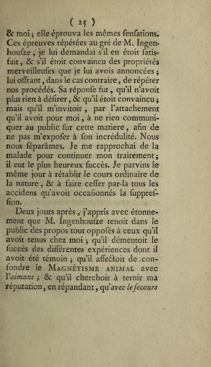 • ( M ) 8r moi ; elle éprouva les mêmes fenfatîons.' Ces épreuves répétées au gré de M. Ingen- houfze, je lui demandai s’il en étoit fatis- fait, & s’il éroit convaincu des propriétés merveilleufes que je lui avois annoncées ; lui offrant, dans le cas contraire, de répéter nos procédés. Sa réponfe fut, qu’il n’avoit plus rien à défiref, & qu’il étoit convaincu ; mais qu’il m’invitoit , par l’attachement qu’il avoit pour moi, à ne rien communi- quer au public fur cette matière, afin de ne pas m’expofer à fon incrédulité. Nous nous réparâmes. Je me rapprochai de la malade pour continuer mon traitement; il eut le plus heureux fuccès. Je parvins le même jour à rétablir Je cours ordinaire de la nature, & à faire ceffer par-là tous les accidens qu’avoit occafionnés la fuppref- fion. Deux jours après, j’appris avec étonne- ment que M. Ingenhoufze tenoit dans le public des propos tout oppofés à ceux qu’il avoit tenus chez’ moi ^ qu’il démentoit le fuccès des différentes expériences dont il avoit été témoin ; qu’il affeftoit de .con- fondre le Magnétisme animal avec ^aimant ; & qu’il cherchoir à ternir ma réputation J en répandant, qu’avec U fecoiirs