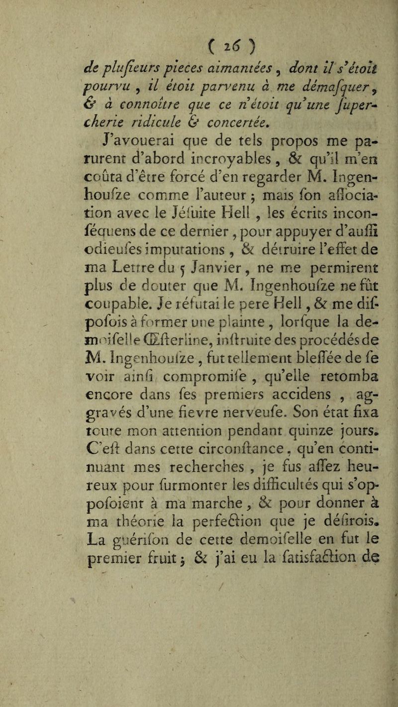 (î<î) dt plujieurs pièces aimantées, dont il s^étoil pourvu , il étoit par\^enu à. me démafquer ^ & à connoitre que ce n étoit quune Juper-» cherie ridicule & concertée. J’avouerai que de tels propos me pa- rurent d’abord incroyables, & qu’il m’en coûta d’être forcé d’en regarder M, Ingen- houfze comme l’auteur ; mais Ton afibcia- tion avec le Jéfuite Hell , les écrits incon- féauens de ce dernier, pour appuyer d’aufiî odieuies imputations , & détruire l’effet de ma Lettre du 5 Janvier, ne me permirent plus de douter que M. Ingenhoufze ne fût coupable. Je réfutai le pere Hell, & me dif- pofüis à former une plainte, lorfque la de- mo-ifelie (Eff erline, inff ruite des procédés de M. Ingenhoufze , fut tellement bleffée de fe voir ainfi compromilé , qu’elle retomba encore dans fes premiers accidens , ag- gravés d’une fievre nerveufe. Son état fixa tcure mon attention pendant quinze jours* C’eff dans cette circonftance, qu’en conti- nuant mes recherches , je fus affez heu- reux pour furmonrcr les difficultés qui s’op- pofoient à m'a marche, & pour donner à ma théorie la perfeftion que je défirois, La guérifon de cette demoifelle en fut le premier fruits & j’ai eu la fatisfaftion de /