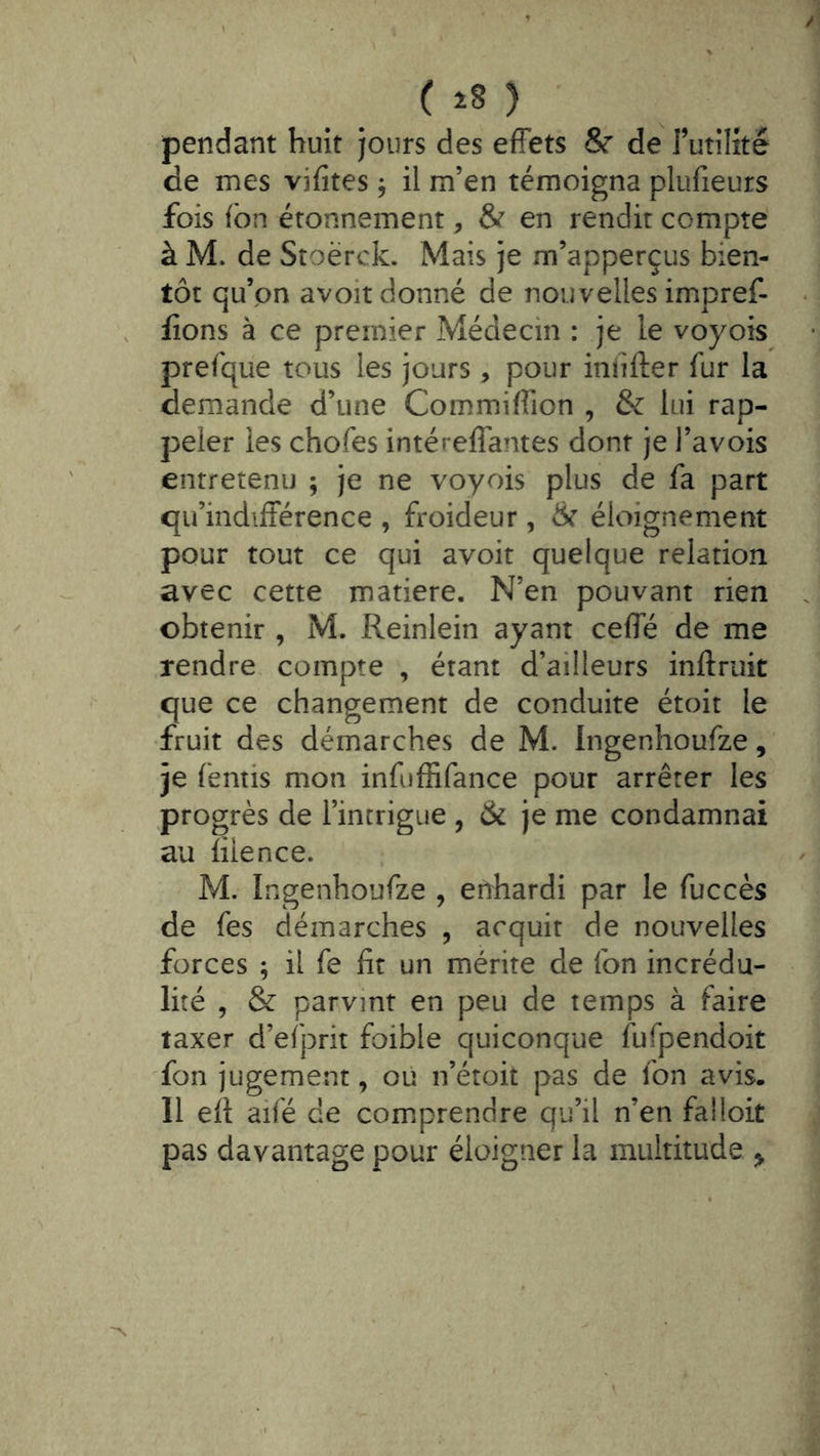 pendant huit jours des effets 8r de rutilîté de mes vifites , il m’en témoigna plufieurs fois fbn étonnement, & en rendit compté à M. de Stoërck. Mais je m’apperçus bien- tôt qu’on avoir donné de nouvelles impref- lîons à ce premier Médecin : je le voyois prefque tous les jours , pour iniîfter fur la demande d’une Commiffion , & lui rap- peler les chofes intéreffantes dont je l’avois entretenu ; je ne voyois plus de fa part qu’indifférence , froideur, ër éloignement pour tout ce qui avoir quelque relation avec cette matière. N’en pouvant rien obtenir , M. Reinlein ayant ceffé de me rendre compte , étant d’ailleurs inftruit que ce changement de conduite étoit le fruit des démarches de M. Ingenhoufze, je fentis mon infufRfance pour arrêter les progrès de l’intrigue , & je me condamnai au lilence. M. Ingenhoufze , enhardi par le fuccès de fes démarches , acquit de nouvelles forces ; il fe fit un mérite de fon incrédu- lité , & parvint en peu de temps à faire taxer d’efprit foible quiconque fufpendoit fon jugement, où n’étoit pas de fon avis. Il eff aifé de comprendre qu’il n’en faüoit pas davantage pour éloigner la multitude