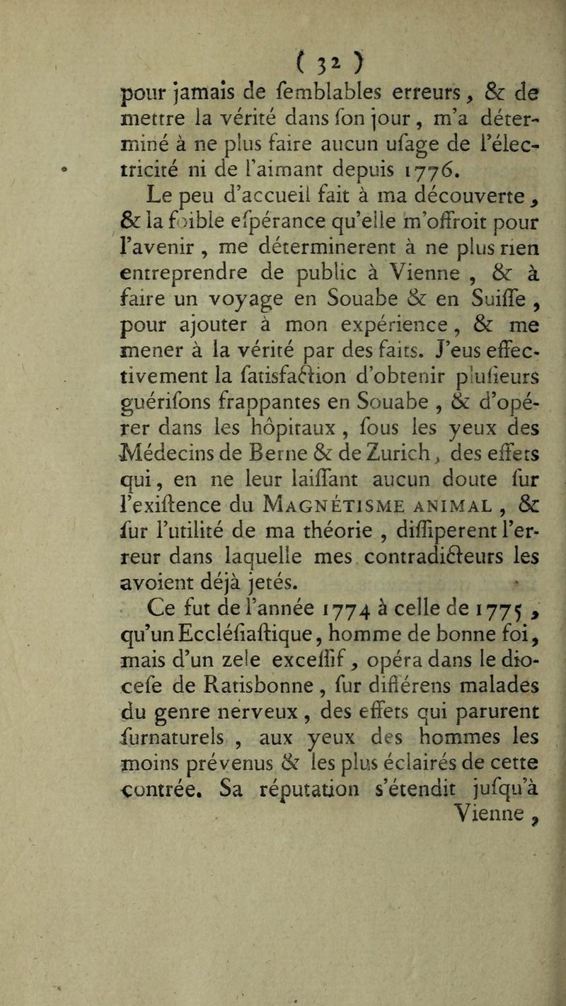 ( 3^ ) pour jamais de femblables erreurs, & de mettre la vérité dans fon jour , m’a déter- miné à ne pius faire aucun ufage de l’élec- tricité ni de l’aimant depuis 1776. Le peu d’accueil fait à ma découverte ^ ^ & la foible efpérance qu’elle m’offroit pour l’avenir , me déterminèrent à ne plus rien entreprendre de public à Vienne , & à faire un voyage en Souabe & en Suiffe , pour ajouter à mon expérience , & me mener à la vérité par des faits. J’eus efFec« tivement la fatisfaftion d’obtenir pîulieurs guérifons frappantes en Souabe , & d’opé- rer dans les hôpitaux , fous les yeux des Médecins de Berne & de Zurich^ des effets qui, en ne leur laiffant aucun doute fur l’exiftence du Magnétisme animal , & fur l’utilité de ma théorie , diffiperent l’er- reur dans laquelle mes contradiéleurs les avoient déjà jetés. Ce fut de l’année 1774 à celle de 1775 > qu’unEccléfiaftique5 homme de bonne foi, mais d’un zele excelfif, opéra dans ledio- cefe de Ratisbonne , fur diflérens malades du genre nerveux , des effets qui parurent furnaturels , aux yeux des hommes les moins prévenus & les plus éclairés de cette contrée. Sa réputation s’étendit jufqu’à Vienne ,