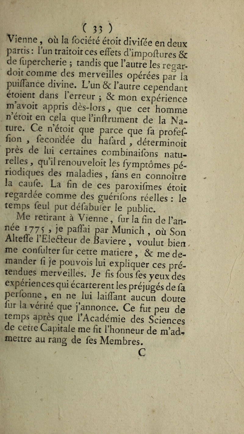 Vienne, où la fociété étoit divifée en deux partis : l’un traitoit ces effets d’impoftures & de fupercherie ; tandis que l’autre les regar- doit comme des merveilles opérées par la puiffance divine. L’un & l’autre cependant étoient dans I erreur ; & mon expérience in’avoit appris dès-lors , que cet homme n etoit en cela que l’inftrument de la Na- ture. Ce n’étoit que parce que fa profef- fion , fecondee au hafkrd , déterminoit près de lui certaines combinailbns natu- relles , qu’il renouveloit les fymptômes pé- riodiques des maladies , fans en connoître la caufe. La fin de ces paroxifmes étoit regardée comme des guérifons réelles : le temps feul put defabulèr le public. Me retirant à Vienne, fur la finde l’an- a? JIU ’n par Munich , ou Son Altelfe 1 Eicfteur de Bavière , voulut bien - me confulter fur cette matière, & me de- mander fi je pouyois lui expliquer ces pré- tendues merveilles. Je fis fous fes yeux des expériences qui ecarterent les préjugés de fa perfonne, en ne lui lailTant aucun doute fur la vérité que j’annonce. Ce fut peu de temps après que l’Académie des Sciences de cette Capitale me fit l’honneur de m’ad'» mettre au rang de fès Membres. C