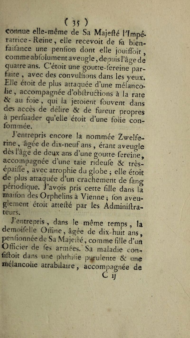 connue elle-même de Sa Majefté Plmpé- ratrice-Reine, elle recevoir de fe bien- faiCance une penfion dont elle jouilToit, comme abfoliiment aveugle, depuis lage de quatre ans. C’étoit une goutte-l’ereine par- faite , avec des convuliions dans les ^eux* Elle etoit de plus attaquée d une mélanco- lie , accompagnée d’obftruaions à la rate & au foie , qui la jetoient fouvent dans des accès de délire & de fureur propres à perfuader qu’elle étoit d’une folie con- fommée. J’entrepris encore la nommée Zwelfe- rine âgée de dix-neuf ans , étant aveugle dès l'âge de deux ans d’une goutte-fereine, accompagnée d'une taie rideufe & très- épailîè , avec atrophie du globe ; elle étoit de plus attaquée d’un crachement de fang périodique, j’avpis pris cette fille dans la maifon des Orphelins à Vienne ; Ion aveu- glement étoit attefié par les Adminiftra- teurs. J entrepris, dans le même temps, la demoifelle Oïline, agee de dix-huit ans, ^nfionnée de Sa Majeilé, comme fille d’un Officier de Tes armées. Sa maladie con- fiftoit dans une phtHifie purulente & une mélancolie atrabilaire, accompagnée de