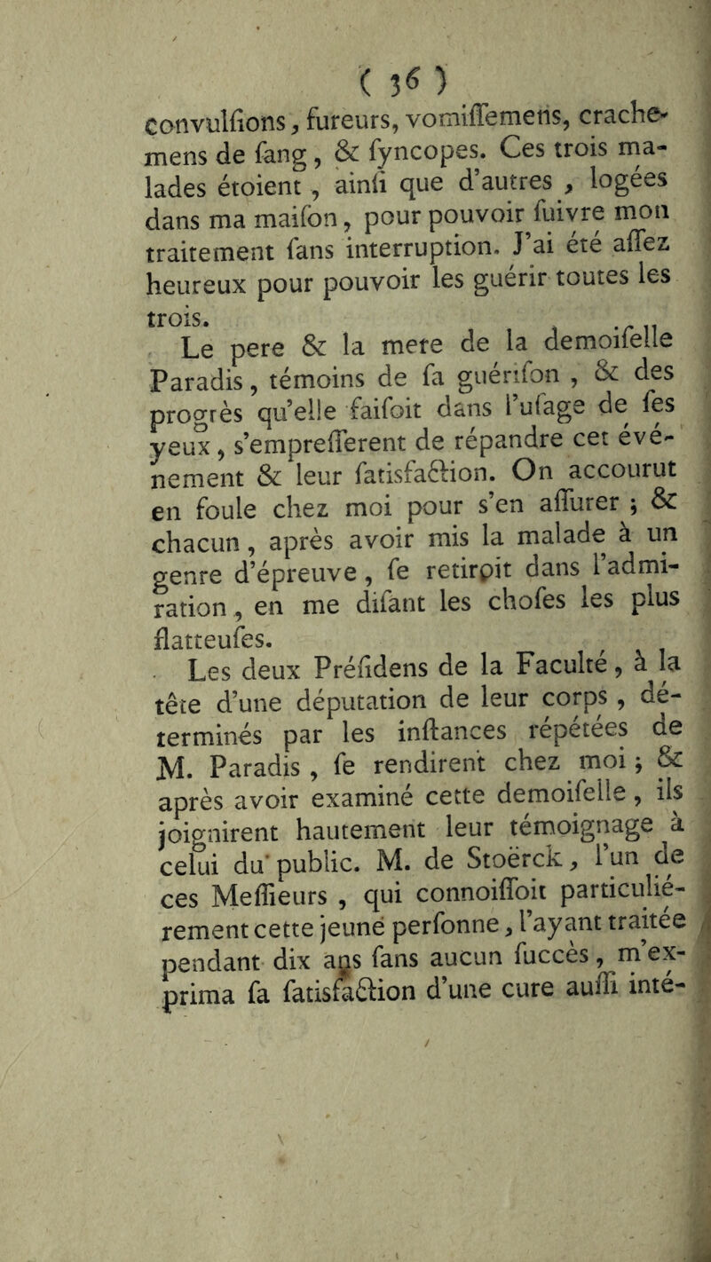 ( 3^ ) convulfions, fureurs, vomiffemens, crache-^ mens de feng, & fyncopes. Ces trois ma- lades étoient , ainfi que d’autres , logées dans ma maifon, pour pouvoir^fuiyre mon traitement fans interruption. J ai ete affez heureux pour pouvoir les guérir toutes les trois. Le pere & la mere de la demoileile Paradis, témoins de fa guériiqn , & des progrès quelle faifoit dans l u(age de fes yeux ^ s’empreflerent de répandre cet évé-’ nement & leur fatisfaftion. On accourut en foule chez moi pour s’en affurer ; & chacun, après avoir mis la malade à un genre d’épreuve, fe retirpit dans 1 admi- ration , en me difant les chofes les plus flatteufes. Les deux Préfidens de la Faculté, a la tête d’une députation de leur corps, dé- terminés par les inftances répétées de M. Paradis , fe rendirent chez ^ moi ^ & après avoir examiné cette demoifelle, ils joignirent hautement leur térnoignage à celui du* public. M. de Stoërck, 1 un de ces Meffieurs , qui connoiffoit particulié- rement cette jeune perfonne, l’ayant traitée pendant dix ajjs fans aucun fucces, rn ex- prima fa fatisfaêlion d’une cure auffi inté-