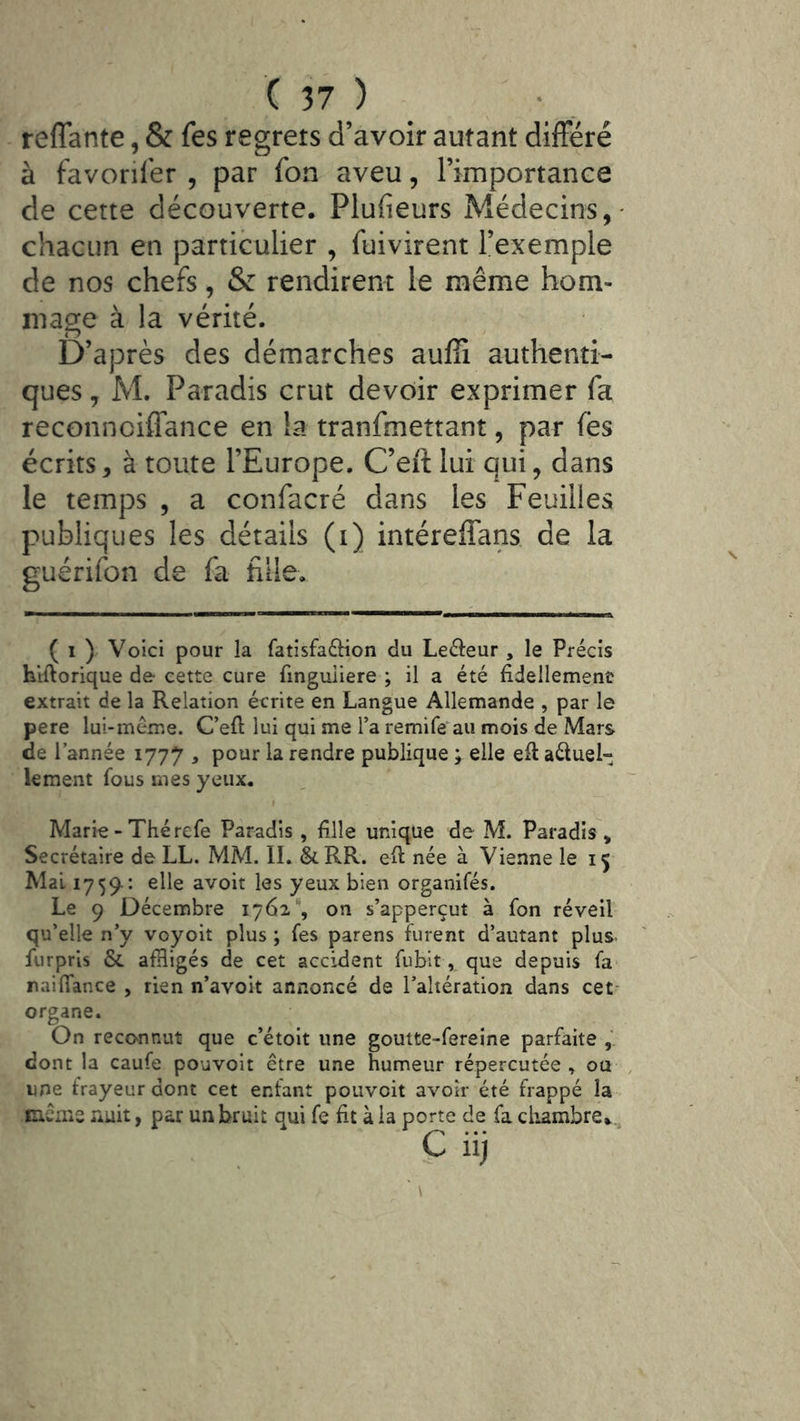 reflante, & fes regrets d’avoir autant difFéré à favoriser , par fon aveu, l’importance de cette découverte. Plufieurs Médecins,- chacun en particulier , fuivirent l’exemple de nos chefs, & rendirent le même hom- mage à la vérité. D’après des démarches auffi authenti- ques , M. Paradis crut devoir exprimer fa reconnciffance en !a tranfmettant, par les écrits, à toute l’Europe. C’eft lui qui, dans le temps , a confacré dans les Feuilles publiques les détails (i) intéreffans de la guérifon de fa fille. ( 1 ) Voici pour la fatîsfa6Hon du Leâeur , le Précis hiftorique de cette cure finguiiere ; il a été fidellement extrait de la Relation écrite en Langue Allemande , par le pere lui-méme. C’efl; lui qui me l’a remife^au mois de Mars de l’année 1777 , pour la rendre publique ; elle eft aéluel- lement fous mes yeux. Marie - Thé refe Paradis , fille unique de M. Paradis , Secrétaire de LL. MM. IL &RR. eft née à Vienne le 15 Mal 1759^: elle avoit les yeux bien organifés. Le 9 Décembre 1762'*, on s’apperçut à fon réveil qu’elle n’y voyoït plus ; fes parens furent d’autant plus. fiirpris & afHigés de cet accident fubit, que depuis fa naiffance , rien n’avoit annoncé de l’altération dans cet- organe. On reconnut que c’étoit une goutte-fereine parfaite , dont la caufe pouvolt être une humeur répercutée ou une frayeur dont cet enfant pouvoit avoir été frappé la cicms nuit, par un bruit qui fe fit à la porte de fa cliambre..^