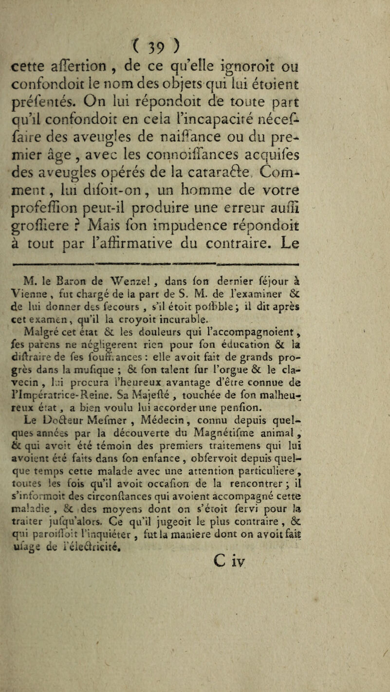 cette afiertion , de ce qu’elle ignoroît ou confondoit le nom des objets qui lui étoient préfentés. On lui répondoit de toute part qu’il confondoit en cela l’incapacité nécef- faire des aveugles de naiffance ou du pre- mier âge 5 avec les connoiffances acquifes des aveugles opérés de la cataraélev Com- ment , lui difoit-on, un homrne de votre profefîion peut-il produire une erreur auîïï grofliere ? Mais fon impudence répondoit à tout par l’affirmative du contraire. Le M. le Baron de Wenzel, dans fon dernier féjour à Vienne » fut chargé de la part de S. M. de .l’examiner & de lui donner des fecours , s’il étoit polhble; il dit après cet examen » qu’il la croyoit incurable. Malgré cet état & les douleurs qui l’accompagnoient > fes parens ne négligèrent rien pour fon éducation & la difl:raire de fes fouft.ances: elle avoit fait de grands pro- grès dans la mufique ; Ôc fon talent fur l’orgue & le cla- vecin , lui procura l’heureux avantage d’être connue de rimpératrice-Reine. Sa Majefté , touchée de fon malheu- reux éîat, a bien voulu lui accorder une penfion. Le Docteur Mefmer , Médecin, connu depuis quel- ques années par la découverte du Magnétifme animal & qui avcit été témoin des premiers traitemens qui lui avoient été faits dans fon enfance , obfervoit depuis quel- que temps cette malade avec une attention particulière, toutes les fois qu’il avoit occafion de la rencontrer ; il s’informoit des circonftances qui avoient accompagné cette maladie , Sc des moyens dont on s’étoit fervi pour la traiter jufqu’alors. Ce qu’il jiigeoit le plus contraire, & qui paroifToit l’inquiéter, fut la maniéré dont on avoit fait uiage de i’éieélricité, C iv