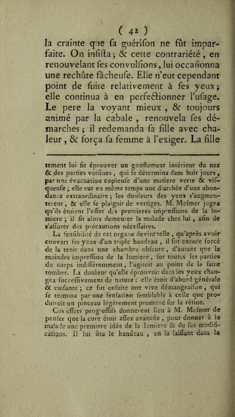 ( 4î ) la crainte qne fa guérifon ne fût impar- faite. On infifta; & cette contrariété , en renouvelant fes convulfîons, lui occahonna une rechute fâcheufe. Elle n’eut cependant point de fuite relativement à fes yeux; elle continua à en perfectionner Tufage. Le pere la voyant mieux , & toujours animé par la cabale , renouvela fes dé- marches ; il redemanda fa fille avec cha- leur , & força fa femme à l’exiger. La fille tement lui fit éprouver un gonflement intérieur du nez & des parties voifines, qui fe détermina dans huit jours , par une évacuation copieufe d’une matière verte & vif- queufe ; elle eut en même temps une diarrhée d’une abon- dance extraordinaire ; les douleurs des yeux s’augmen- tèrent , & elle Te plaignit de vertiges. M. Mefmer jugea qu’ils étoient l’effet dts premières imp-effions de la lu- mière ; il fit alors demeurer la malade chez lui , afin de s’ailurer des précautions néceffaires. La fenfibilité de cet organe devinftelle , qu’après avoir couvert l'es yeux d’un triple bandeau , il fut encofe forcé de la tenir dans une chambre obfcure , d’autant que la moindre impreffion de la lumière, fur toutes les parties du corps indifféremment, l’agltcit au point de la faire tomber. La douleur qu’elle éprouvoit dans les yeux chan- gea fuccefîivemeni de nature ; elle étoit d’abord générale & cuifante ; ce fut enfuite une vive démangeaifon , qui fe termina par une fenfation femblable à celle que pro- duiroit un pinceau légèrement promené fur la rétine. Ces tffets prog^’eflifs donnèrent heu à M. Mefmer de penler que la cure étoit affez avancée , pour donner a la inala ie une première idée de la lumière & de fes modifi- cations. Il lui ôta le bandeau , en la laiffant dans U