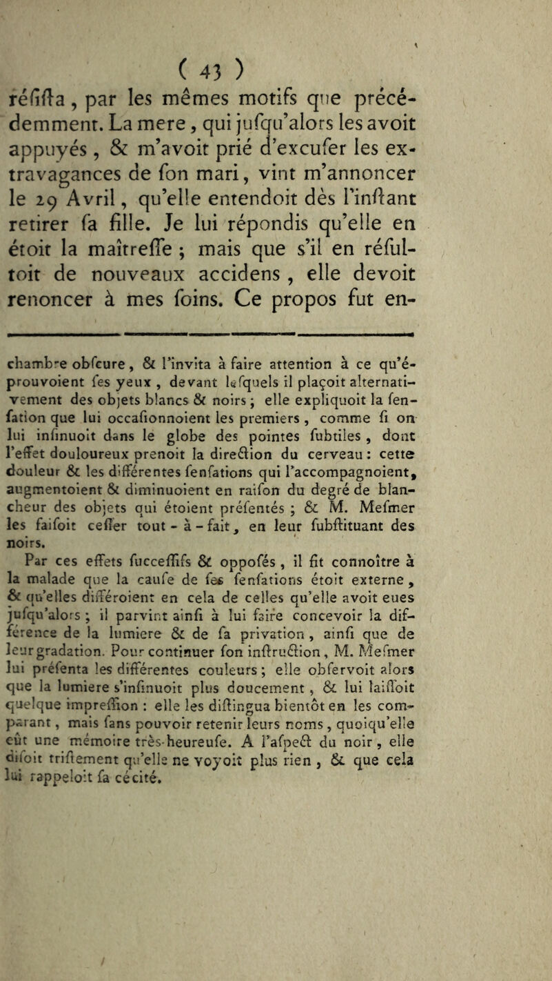 réfifta, par les mêmes motifs que précé- demment. La mere, qui jufqu’alors les avoit appuyés, & m’avoit prié d’excufer les ex- travagances de fon mari, vint m’annoncer le 29 Avril, qu’elle entendoit dès Finflant retirer fa fille. Je lui répondis qu’elle en étoit la maîtrefîe ; mais que s’il en réful- toit de nouveaux accidens , elle devoir renoncer à mes foins. Ce propos fut en- chamb-e obfcure, & Tinvîta à faire attention à ce qu’é- prouvoient fes yeux, devant léfquels il plaçoit alternati- vement des objets blancs & noirs ; elle expliquoit la fen- fation que lui occafionnoient les premiers , comme fi on lui infinuolt dans le globe des pointes fubtiles , dont l’etfet douloureux prenoit la direftion du cerveau: cette douleur & les différentes fenfations qui Taccompagnoient, augmentoient & diminuoient en raifon du degré de blan- cheur des objets qui étoient préfentés ; & M. Mefmer les faifoit celler tout-à-fait, en leur fubftituant des noirs. Par ces effets fucceffîfs & oppofés , il fit connoître à la malade que la caiife de fe^ fenfations étoit externe , & quelles différoient en cela de celles qu’elle avoit eues jufqu’alors ; il parvint ainfi à lui faire concevoir la dif- férence de la lumière & de fa privation, ainfi que de leur gradation. Pour continuer fon inftruélion, M. Mefmer lui préfenta les differentes couleurs; elle obfervoit alors que la lumière s’infinuoit plus doucement, & lui laiff'oit quelque impreffion : elle les diffingua bientôt en les com- parant , mais fans pouvoir retenir leurs noms , quoiqu’elle eût une mémoire très-heureufe. A i’afpeéf du noir, elle diloit triffement qu’elle ne voyoiî plus rien , & que cela lui rappeloit fa cécité.
