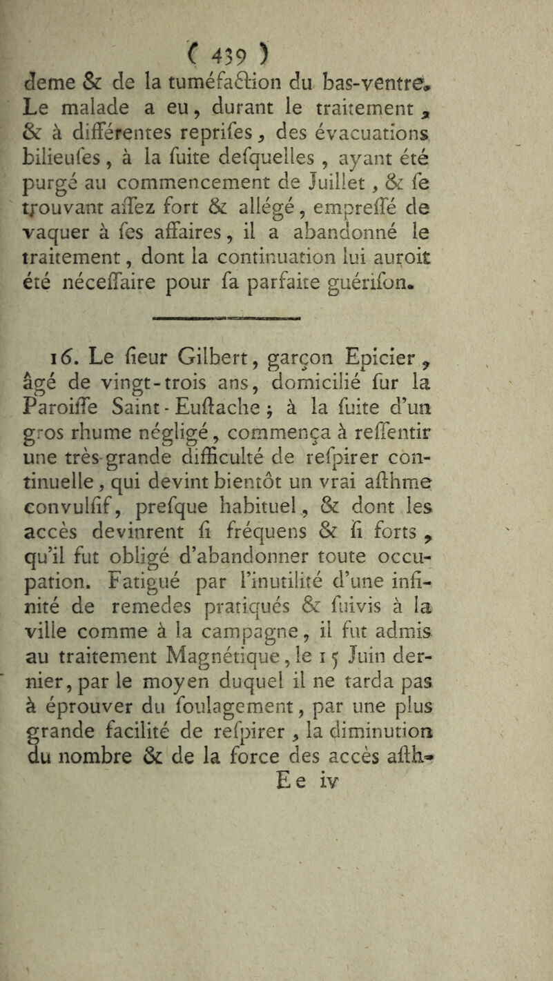 deme & de la tuméfaftion du bas-ventré. Le malade a eu, durant le traitement , & à différentes reprifes ^ des évacuations bilieufes, à la fuite defquelles , ayant été purgé au commencement de Juillet, & fe tj-ouvant aiTez fort & allégé, empreffé de vaquer à fes affaires, il a abandonné le traitement, dont la continuation lui auroit été néceffaire pour fa parfaite guérifon. \6. Le fieur Gilbert, garçon Epicier^ âgé de vingt-trois ans, domicilié fur la Paroiffe Saint - Euftache ^ à la fuite d’un gros rhume négligé, commença à reffentir une très-grande difficulté de refpirer con- tinuelle , qui devint bientôt un vrai afthme convulfif, prefque habituef, & dont les accès devinrent fi fréquens & fi forts ^ qu’il fut obligé d’abandonner toute occu- pation. Fatigué par l’inutilité d’une infi- nité de remedes pratiqués & fuivis à la ville comme à la campagne, il fut admis au traitement Magnétique, le 15 Juin der- nier, par le moyen duquel il ne tarda pas à éprouver du foulagement, par une plus grande facilité de rerpirer ^ la diminution du nombre & de la force des accès afth* Ee iv