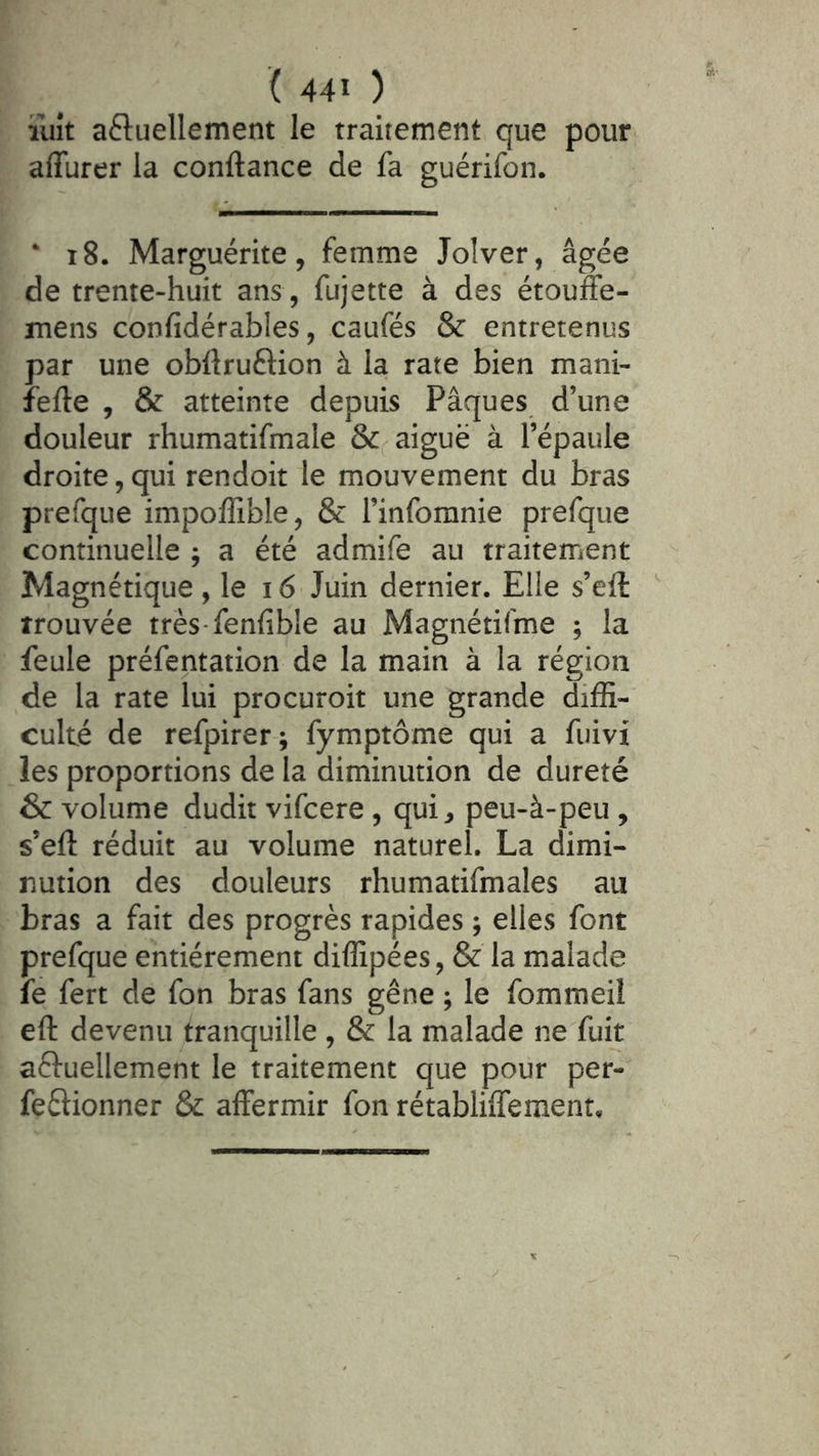 ïiiît aftuellement le traitement que pour affurer la confiance de fa guérifon. ‘ i8. Marguérite, femme Jolver, âgée de trente-huit ans , fujette à des étouffe- mens confidérables, caufés & entretenus par une obfiruftion à la rate bien mani- fefie , & atteinte depuis Pâques d’une douleur rhumatifmale aiguë à l’épaule droite, qui rendoit le mouvement du bras prefque impoffible, & l’inforanie prefque continuelle ; a été admife au traitement Magnétique, le 16 Juin dernier. Elle s’efi: ' trouvée très-fenfible au Magnétilme ; la feule préfentation de la main à la région de la rate lui procuroit une grande diffi- culté de refpirer; fymptôme qui a fuivi les proportions de la diminution de dureté & volume dudit vifcere, qui^, peu-à-peu , s’efi réduit au volume naturel. La dimi- nution des douleurs rhumatifmales au bras a fait des progrès rapides ; elles font prefque entièrement diffipées, & la malade fe fert de fon bras fans gêne ; le fommeil efi devenu tranquille , & la malade ne fuit aftuellement le traitement que pour per- feêlionner & affermir fon rétabliiTemenr,